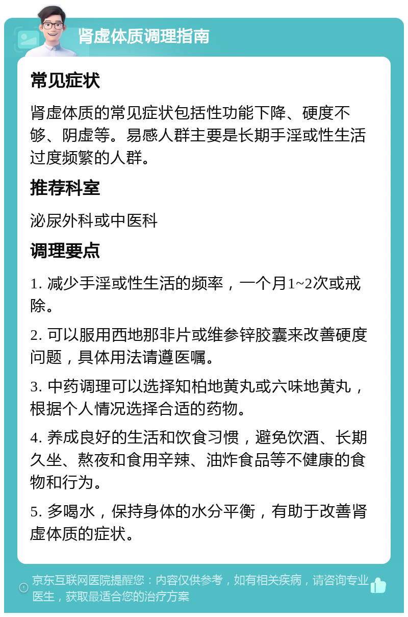 肾虚体质调理指南 常见症状 肾虚体质的常见症状包括性功能下降、硬度不够、阴虚等。易感人群主要是长期手淫或性生活过度频繁的人群。 推荐科室 泌尿外科或中医科 调理要点 1. 减少手淫或性生活的频率，一个月1~2次或戒除。 2. 可以服用西地那非片或维参锌胶囊来改善硬度问题，具体用法请遵医嘱。 3. 中药调理可以选择知柏地黄丸或六味地黄丸，根据个人情况选择合适的药物。 4. 养成良好的生活和饮食习惯，避免饮酒、长期久坐、熬夜和食用辛辣、油炸食品等不健康的食物和行为。 5. 多喝水，保持身体的水分平衡，有助于改善肾虚体质的症状。