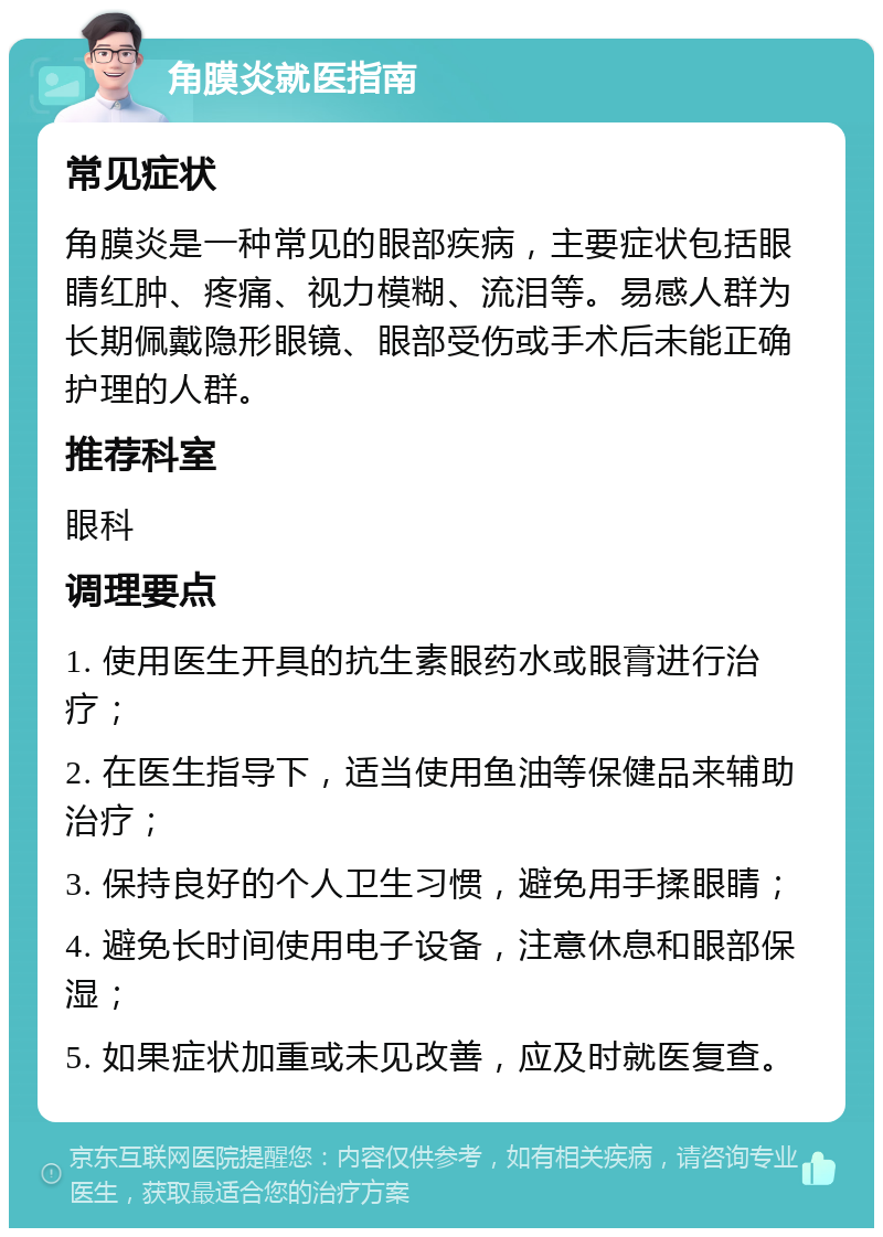 角膜炎就医指南 常见症状 角膜炎是一种常见的眼部疾病，主要症状包括眼睛红肿、疼痛、视力模糊、流泪等。易感人群为长期佩戴隐形眼镜、眼部受伤或手术后未能正确护理的人群。 推荐科室 眼科 调理要点 1. 使用医生开具的抗生素眼药水或眼膏进行治疗； 2. 在医生指导下，适当使用鱼油等保健品来辅助治疗； 3. 保持良好的个人卫生习惯，避免用手揉眼睛； 4. 避免长时间使用电子设备，注意休息和眼部保湿； 5. 如果症状加重或未见改善，应及时就医复查。