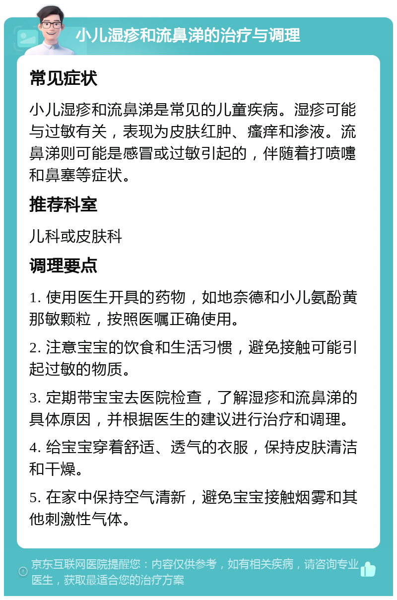 小儿湿疹和流鼻涕的治疗与调理 常见症状 小儿湿疹和流鼻涕是常见的儿童疾病。湿疹可能与过敏有关，表现为皮肤红肿、瘙痒和渗液。流鼻涕则可能是感冒或过敏引起的，伴随着打喷嚏和鼻塞等症状。 推荐科室 儿科或皮肤科 调理要点 1. 使用医生开具的药物，如地奈德和小儿氨酚黄那敏颗粒，按照医嘱正确使用。 2. 注意宝宝的饮食和生活习惯，避免接触可能引起过敏的物质。 3. 定期带宝宝去医院检查，了解湿疹和流鼻涕的具体原因，并根据医生的建议进行治疗和调理。 4. 给宝宝穿着舒适、透气的衣服，保持皮肤清洁和干燥。 5. 在家中保持空气清新，避免宝宝接触烟雾和其他刺激性气体。