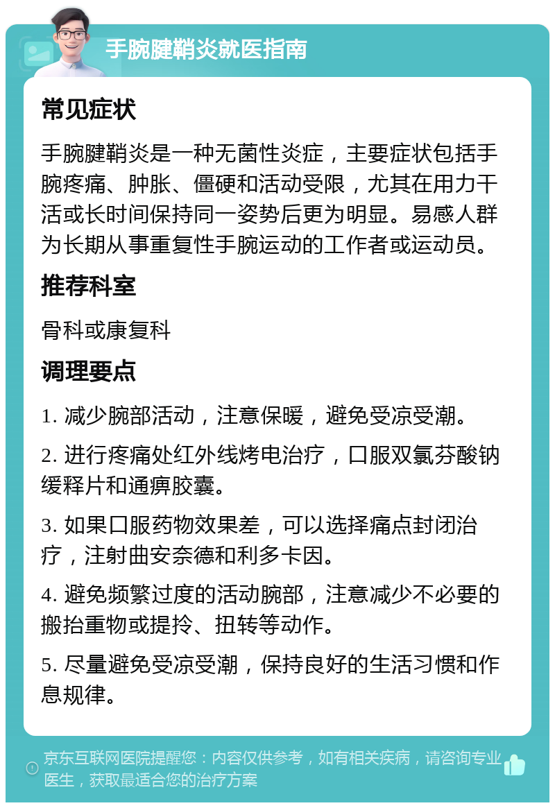 手腕腱鞘炎就医指南 常见症状 手腕腱鞘炎是一种无菌性炎症，主要症状包括手腕疼痛、肿胀、僵硬和活动受限，尤其在用力干活或长时间保持同一姿势后更为明显。易感人群为长期从事重复性手腕运动的工作者或运动员。 推荐科室 骨科或康复科 调理要点 1. 减少腕部活动，注意保暖，避免受凉受潮。 2. 进行疼痛处红外线烤电治疗，口服双氯芬酸钠缓释片和通痹胶囊。 3. 如果口服药物效果差，可以选择痛点封闭治疗，注射曲安奈德和利多卡因。 4. 避免频繁过度的活动腕部，注意减少不必要的搬抬重物或提拎、扭转等动作。 5. 尽量避免受凉受潮，保持良好的生活习惯和作息规律。