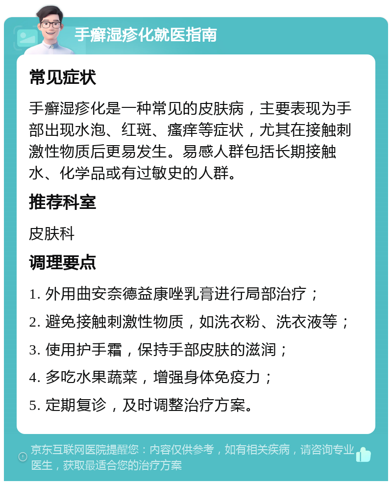 手癣湿疹化就医指南 常见症状 手癣湿疹化是一种常见的皮肤病，主要表现为手部出现水泡、红斑、瘙痒等症状，尤其在接触刺激性物质后更易发生。易感人群包括长期接触水、化学品或有过敏史的人群。 推荐科室 皮肤科 调理要点 1. 外用曲安奈德益康唑乳膏进行局部治疗； 2. 避免接触刺激性物质，如洗衣粉、洗衣液等； 3. 使用护手霜，保持手部皮肤的滋润； 4. 多吃水果蔬菜，增强身体免疫力； 5. 定期复诊，及时调整治疗方案。