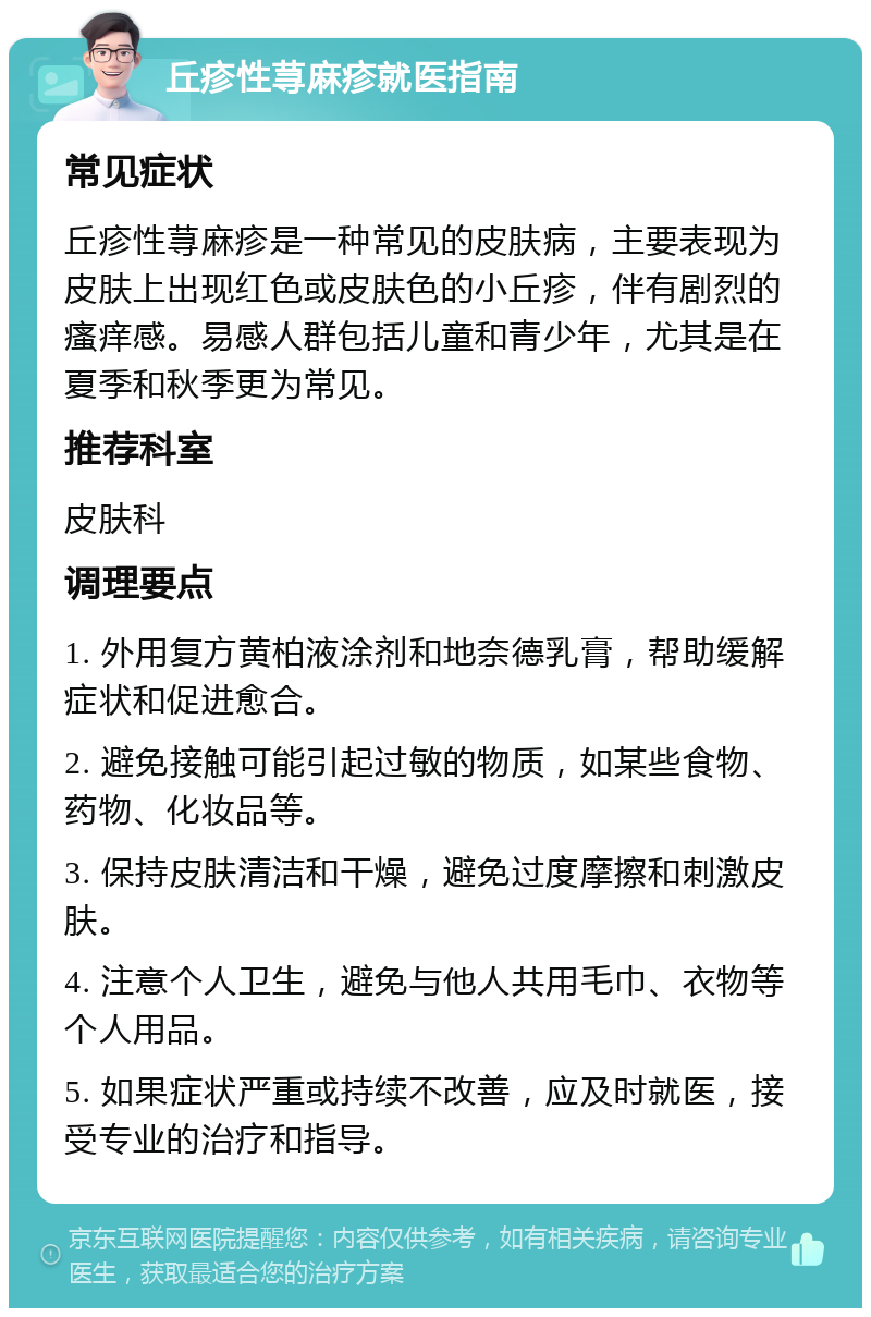 丘疹性荨麻疹就医指南 常见症状 丘疹性荨麻疹是一种常见的皮肤病，主要表现为皮肤上出现红色或皮肤色的小丘疹，伴有剧烈的瘙痒感。易感人群包括儿童和青少年，尤其是在夏季和秋季更为常见。 推荐科室 皮肤科 调理要点 1. 外用复方黄柏液涂剂和地奈德乳膏，帮助缓解症状和促进愈合。 2. 避免接触可能引起过敏的物质，如某些食物、药物、化妆品等。 3. 保持皮肤清洁和干燥，避免过度摩擦和刺激皮肤。 4. 注意个人卫生，避免与他人共用毛巾、衣物等个人用品。 5. 如果症状严重或持续不改善，应及时就医，接受专业的治疗和指导。