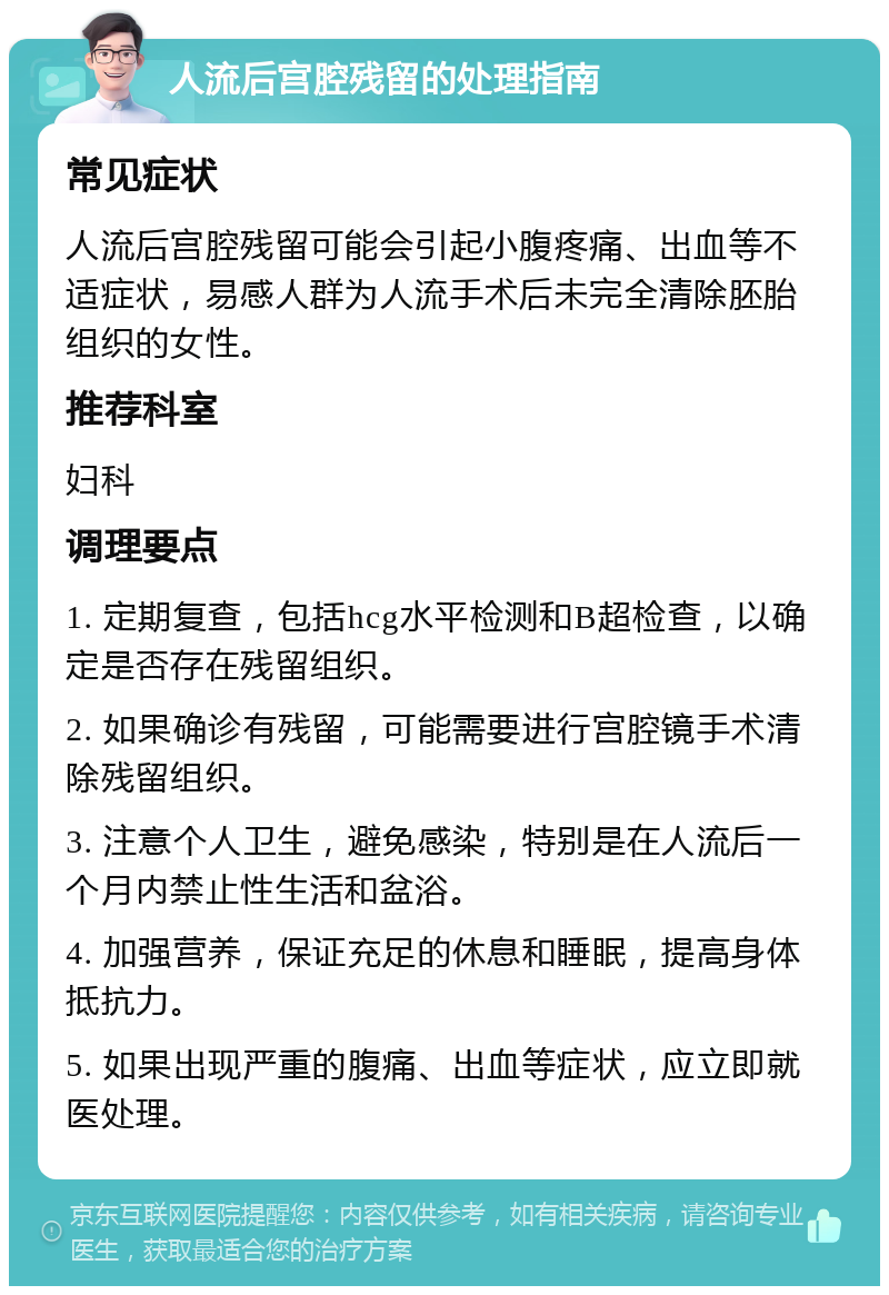 人流后宫腔残留的处理指南 常见症状 人流后宫腔残留可能会引起小腹疼痛、出血等不适症状，易感人群为人流手术后未完全清除胚胎组织的女性。 推荐科室 妇科 调理要点 1. 定期复查，包括hcg水平检测和B超检查，以确定是否存在残留组织。 2. 如果确诊有残留，可能需要进行宫腔镜手术清除残留组织。 3. 注意个人卫生，避免感染，特别是在人流后一个月内禁止性生活和盆浴。 4. 加强营养，保证充足的休息和睡眠，提高身体抵抗力。 5. 如果出现严重的腹痛、出血等症状，应立即就医处理。