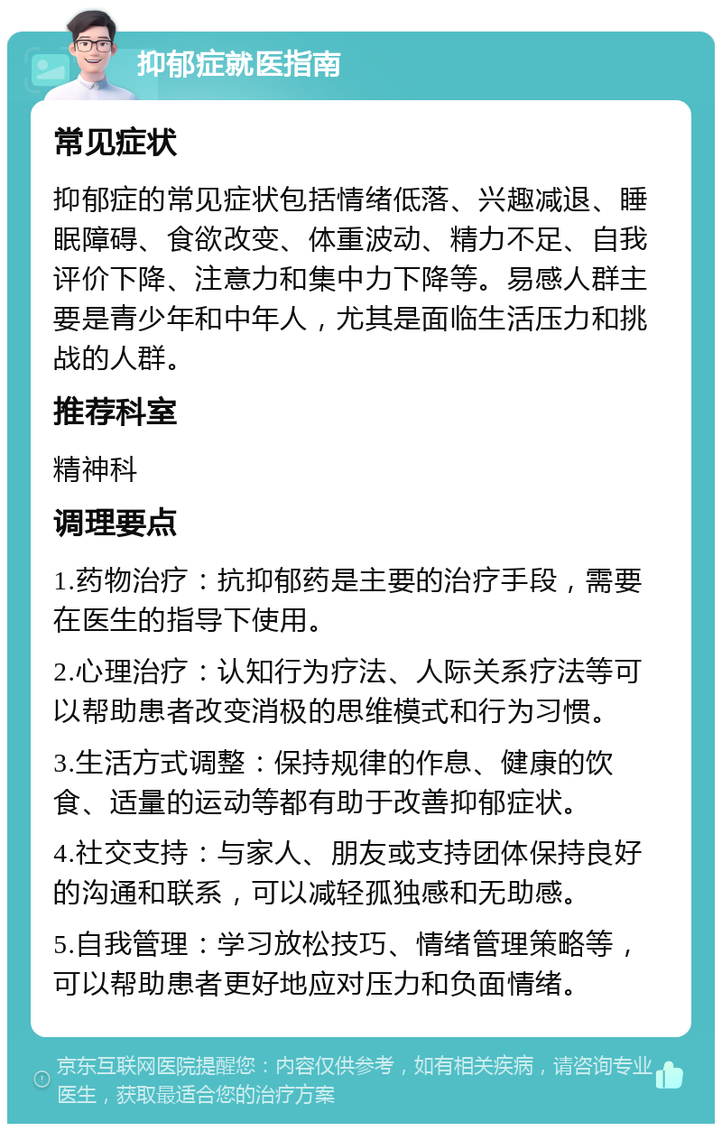 抑郁症就医指南 常见症状 抑郁症的常见症状包括情绪低落、兴趣减退、睡眠障碍、食欲改变、体重波动、精力不足、自我评价下降、注意力和集中力下降等。易感人群主要是青少年和中年人，尤其是面临生活压力和挑战的人群。 推荐科室 精神科 调理要点 1.药物治疗：抗抑郁药是主要的治疗手段，需要在医生的指导下使用。 2.心理治疗：认知行为疗法、人际关系疗法等可以帮助患者改变消极的思维模式和行为习惯。 3.生活方式调整：保持规律的作息、健康的饮食、适量的运动等都有助于改善抑郁症状。 4.社交支持：与家人、朋友或支持团体保持良好的沟通和联系，可以减轻孤独感和无助感。 5.自我管理：学习放松技巧、情绪管理策略等，可以帮助患者更好地应对压力和负面情绪。