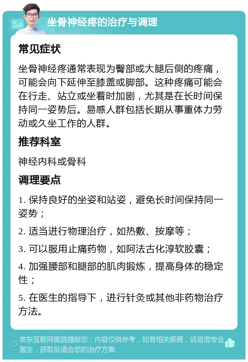 坐骨神经疼的治疗与调理 常见症状 坐骨神经疼通常表现为臀部或大腿后侧的疼痛，可能会向下延伸至膝盖或脚部。这种疼痛可能会在行走、站立或坐着时加剧，尤其是在长时间保持同一姿势后。易感人群包括长期从事重体力劳动或久坐工作的人群。 推荐科室 神经内科或骨科 调理要点 1. 保持良好的坐姿和站姿，避免长时间保持同一姿势； 2. 适当进行物理治疗，如热敷、按摩等； 3. 可以服用止痛药物，如阿法古化淳软胶囊； 4. 加强腰部和腿部的肌肉锻炼，提高身体的稳定性； 5. 在医生的指导下，进行针灸或其他非药物治疗方法。