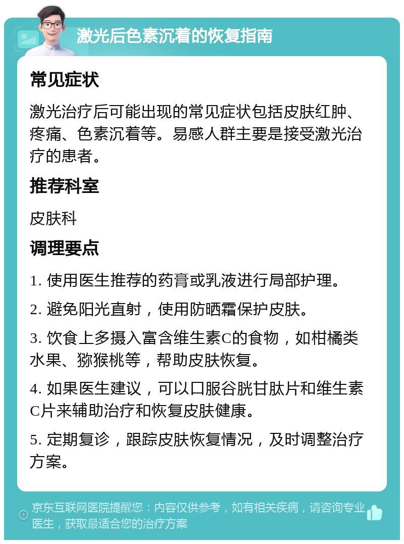 激光后色素沉着的恢复指南 常见症状 激光治疗后可能出现的常见症状包括皮肤红肿、疼痛、色素沉着等。易感人群主要是接受激光治疗的患者。 推荐科室 皮肤科 调理要点 1. 使用医生推荐的药膏或乳液进行局部护理。 2. 避免阳光直射，使用防晒霜保护皮肤。 3. 饮食上多摄入富含维生素C的食物，如柑橘类水果、猕猴桃等，帮助皮肤恢复。 4. 如果医生建议，可以口服谷胱甘肽片和维生素C片来辅助治疗和恢复皮肤健康。 5. 定期复诊，跟踪皮肤恢复情况，及时调整治疗方案。