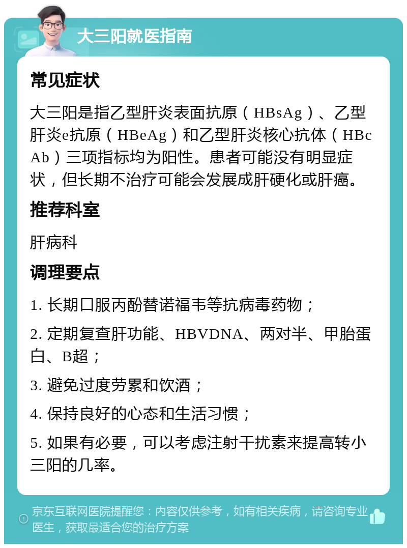 大三阳就医指南 常见症状 大三阳是指乙型肝炎表面抗原（HBsAg）、乙型肝炎e抗原（HBeAg）和乙型肝炎核心抗体（HBcAb）三项指标均为阳性。患者可能没有明显症状，但长期不治疗可能会发展成肝硬化或肝癌。 推荐科室 肝病科 调理要点 1. 长期口服丙酚替诺福韦等抗病毒药物； 2. 定期复查肝功能、HBVDNA、两对半、甲胎蛋白、B超； 3. 避免过度劳累和饮酒； 4. 保持良好的心态和生活习惯； 5. 如果有必要，可以考虑注射干扰素来提高转小三阳的几率。