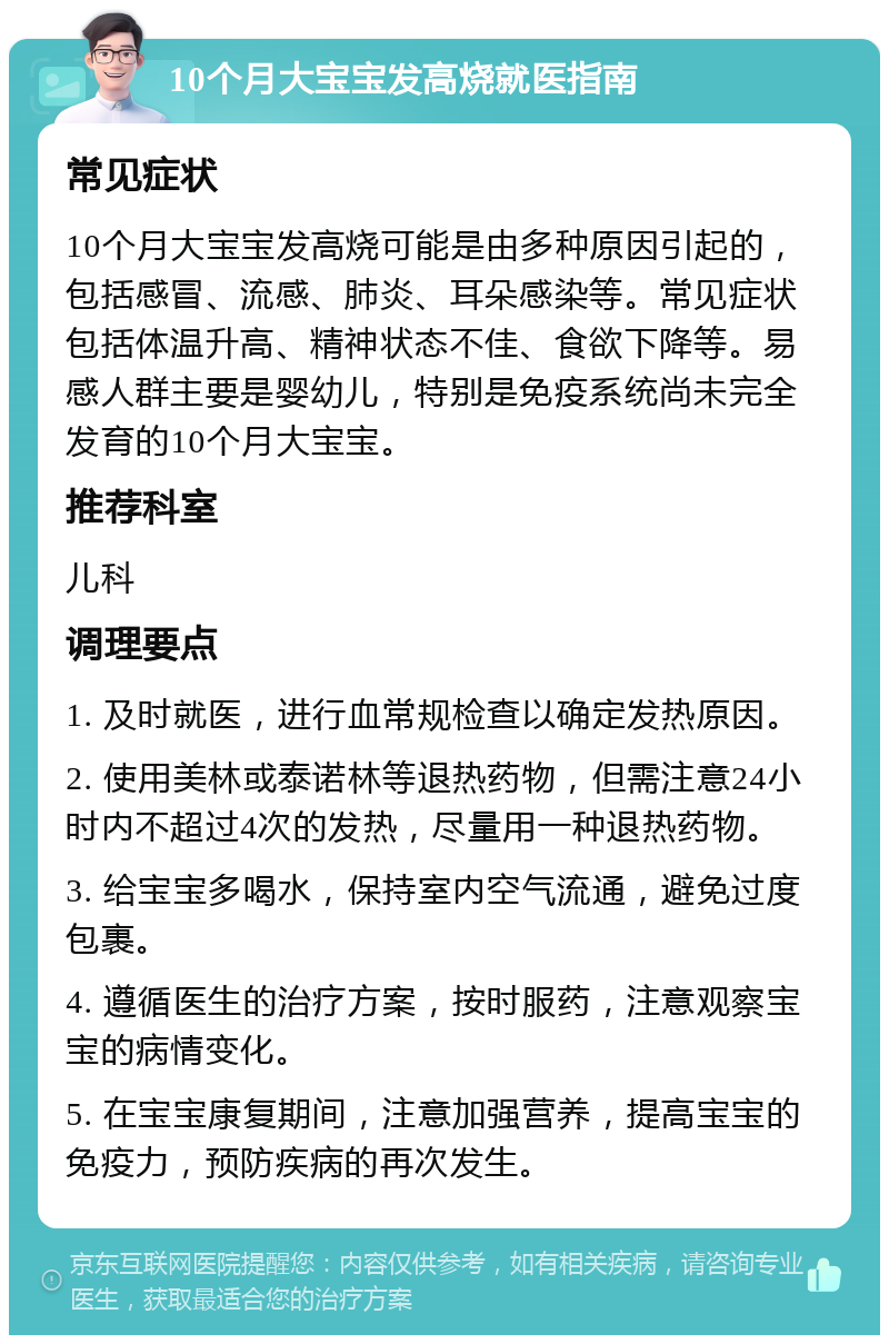 10个月大宝宝发高烧就医指南 常见症状 10个月大宝宝发高烧可能是由多种原因引起的，包括感冒、流感、肺炎、耳朵感染等。常见症状包括体温升高、精神状态不佳、食欲下降等。易感人群主要是婴幼儿，特别是免疫系统尚未完全发育的10个月大宝宝。 推荐科室 儿科 调理要点 1. 及时就医，进行血常规检查以确定发热原因。 2. 使用美林或泰诺林等退热药物，但需注意24小时内不超过4次的发热，尽量用一种退热药物。 3. 给宝宝多喝水，保持室内空气流通，避免过度包裹。 4. 遵循医生的治疗方案，按时服药，注意观察宝宝的病情变化。 5. 在宝宝康复期间，注意加强营养，提高宝宝的免疫力，预防疾病的再次发生。