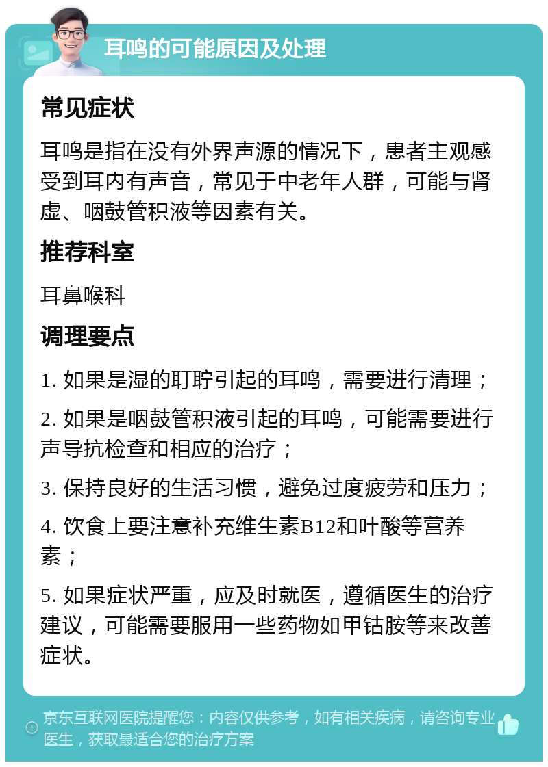 耳鸣的可能原因及处理 常见症状 耳鸣是指在没有外界声源的情况下，患者主观感受到耳内有声音，常见于中老年人群，可能与肾虚、咽鼓管积液等因素有关。 推荐科室 耳鼻喉科 调理要点 1. 如果是湿的耵聍引起的耳鸣，需要进行清理； 2. 如果是咽鼓管积液引起的耳鸣，可能需要进行声导抗检查和相应的治疗； 3. 保持良好的生活习惯，避免过度疲劳和压力； 4. 饮食上要注意补充维生素B12和叶酸等营养素； 5. 如果症状严重，应及时就医，遵循医生的治疗建议，可能需要服用一些药物如甲钴胺等来改善症状。