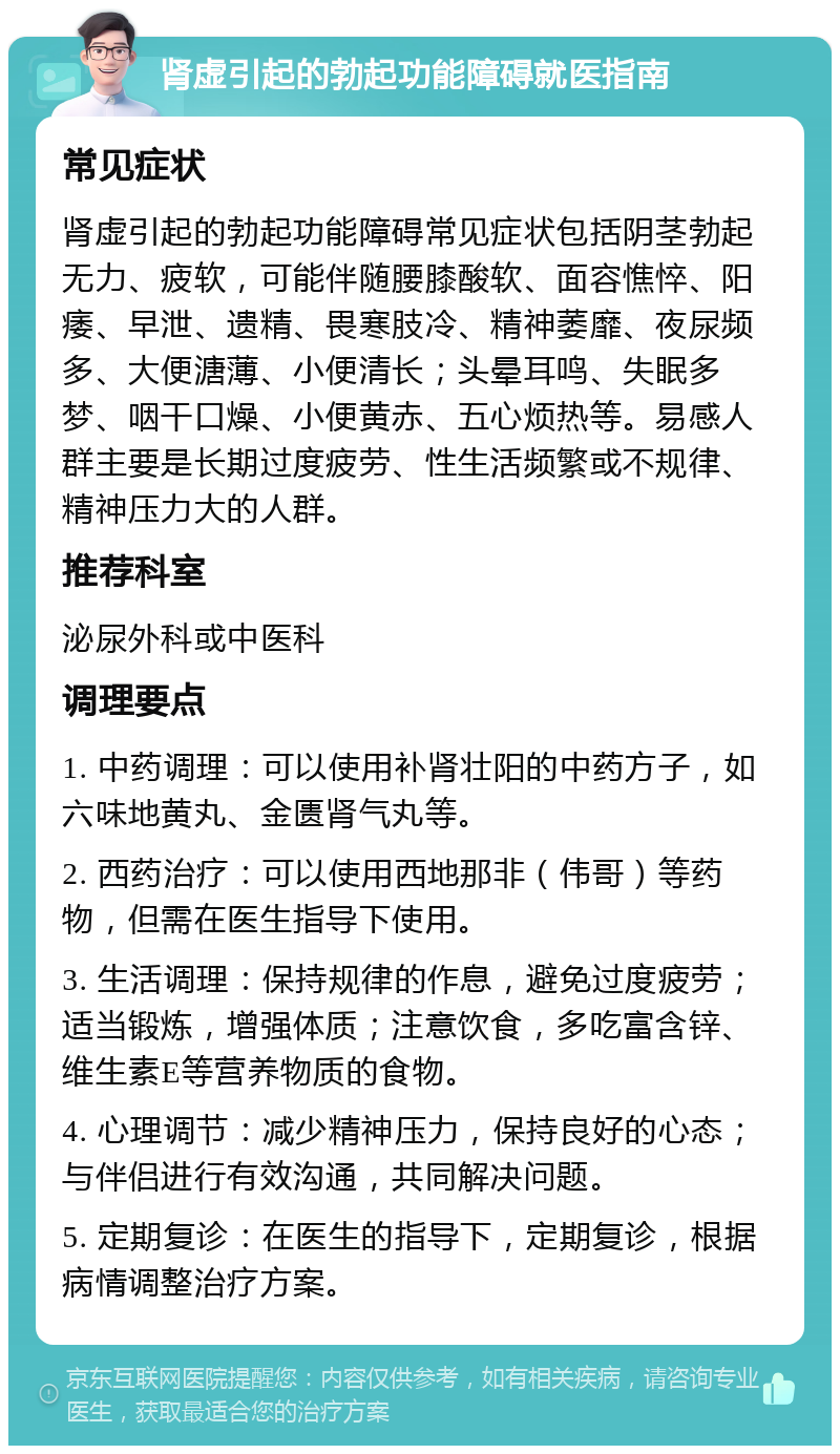 肾虚引起的勃起功能障碍就医指南 常见症状 肾虚引起的勃起功能障碍常见症状包括阴茎勃起无力、疲软，可能伴随腰膝酸软、面容憔悴、阳痿、早泄、遗精、畏寒肢冷、精神萎靡、夜尿频多、大便溏薄、小便清长；头晕耳鸣、失眠多梦、咽干口燥、小便黄赤、五心烦热等。易感人群主要是长期过度疲劳、性生活频繁或不规律、精神压力大的人群。 推荐科室 泌尿外科或中医科 调理要点 1. 中药调理：可以使用补肾壮阳的中药方子，如六味地黄丸、金匮肾气丸等。 2. 西药治疗：可以使用西地那非（伟哥）等药物，但需在医生指导下使用。 3. 生活调理：保持规律的作息，避免过度疲劳；适当锻炼，增强体质；注意饮食，多吃富含锌、维生素E等营养物质的食物。 4. 心理调节：减少精神压力，保持良好的心态；与伴侣进行有效沟通，共同解决问题。 5. 定期复诊：在医生的指导下，定期复诊，根据病情调整治疗方案。