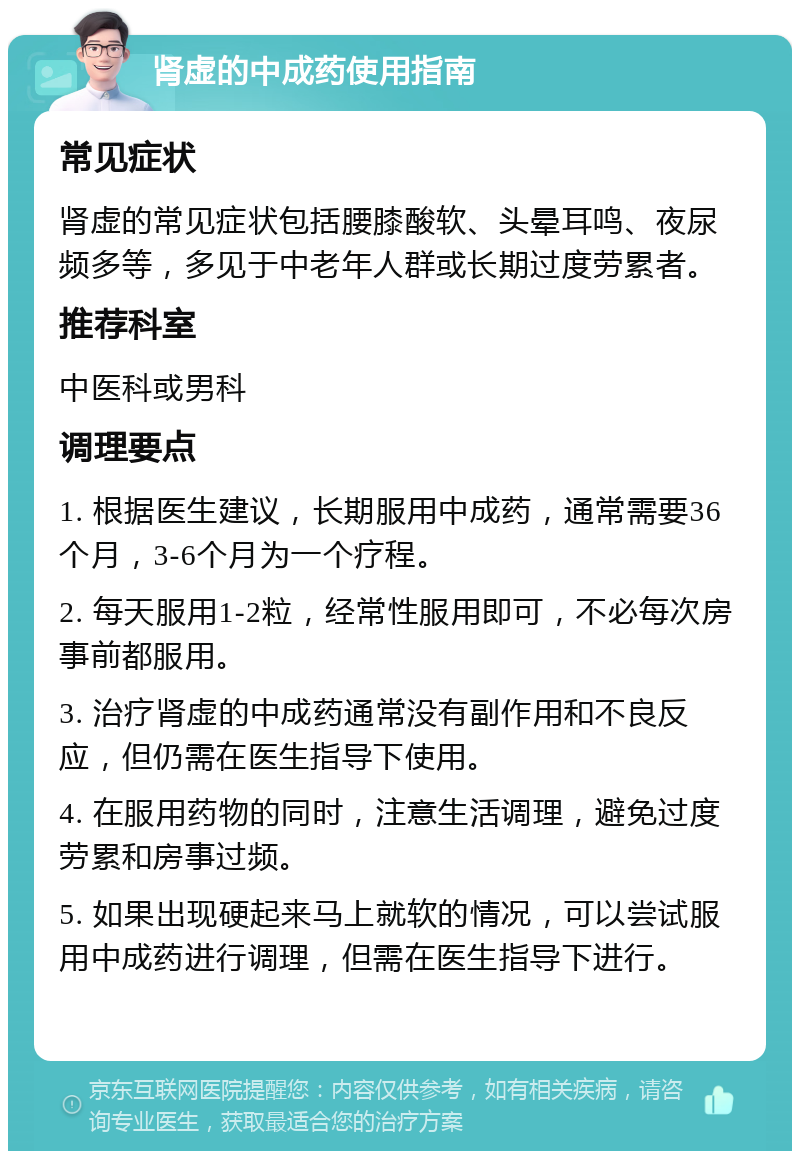 肾虚的中成药使用指南 常见症状 肾虚的常见症状包括腰膝酸软、头晕耳鸣、夜尿频多等，多见于中老年人群或长期过度劳累者。 推荐科室 中医科或男科 调理要点 1. 根据医生建议，长期服用中成药，通常需要36个月，3-6个月为一个疗程。 2. 每天服用1-2粒，经常性服用即可，不必每次房事前都服用。 3. 治疗肾虚的中成药通常没有副作用和不良反应，但仍需在医生指导下使用。 4. 在服用药物的同时，注意生活调理，避免过度劳累和房事过频。 5. 如果出现硬起来马上就软的情况，可以尝试服用中成药进行调理，但需在医生指导下进行。