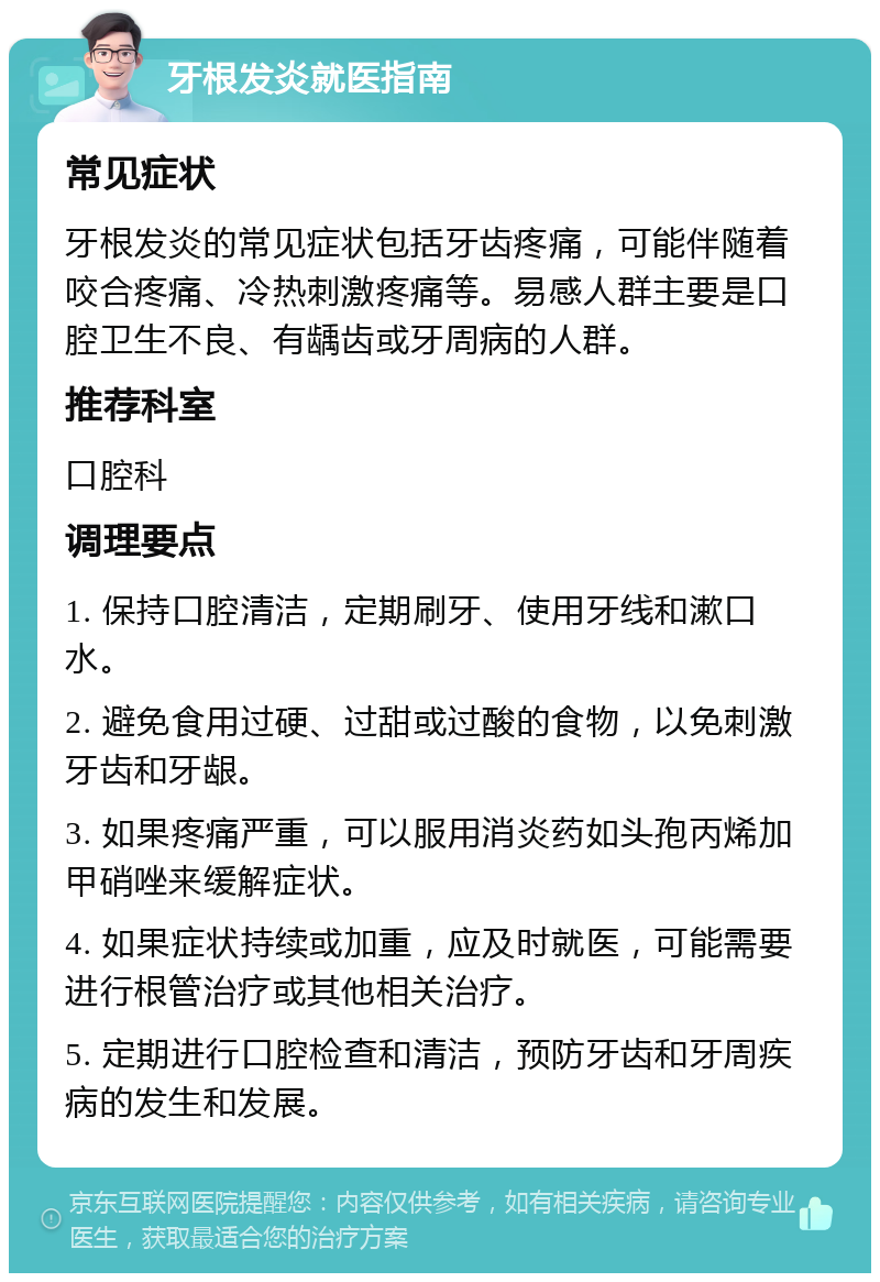 牙根发炎就医指南 常见症状 牙根发炎的常见症状包括牙齿疼痛，可能伴随着咬合疼痛、冷热刺激疼痛等。易感人群主要是口腔卫生不良、有龋齿或牙周病的人群。 推荐科室 口腔科 调理要点 1. 保持口腔清洁，定期刷牙、使用牙线和漱口水。 2. 避免食用过硬、过甜或过酸的食物，以免刺激牙齿和牙龈。 3. 如果疼痛严重，可以服用消炎药如头孢丙烯加甲硝唑来缓解症状。 4. 如果症状持续或加重，应及时就医，可能需要进行根管治疗或其他相关治疗。 5. 定期进行口腔检查和清洁，预防牙齿和牙周疾病的发生和发展。