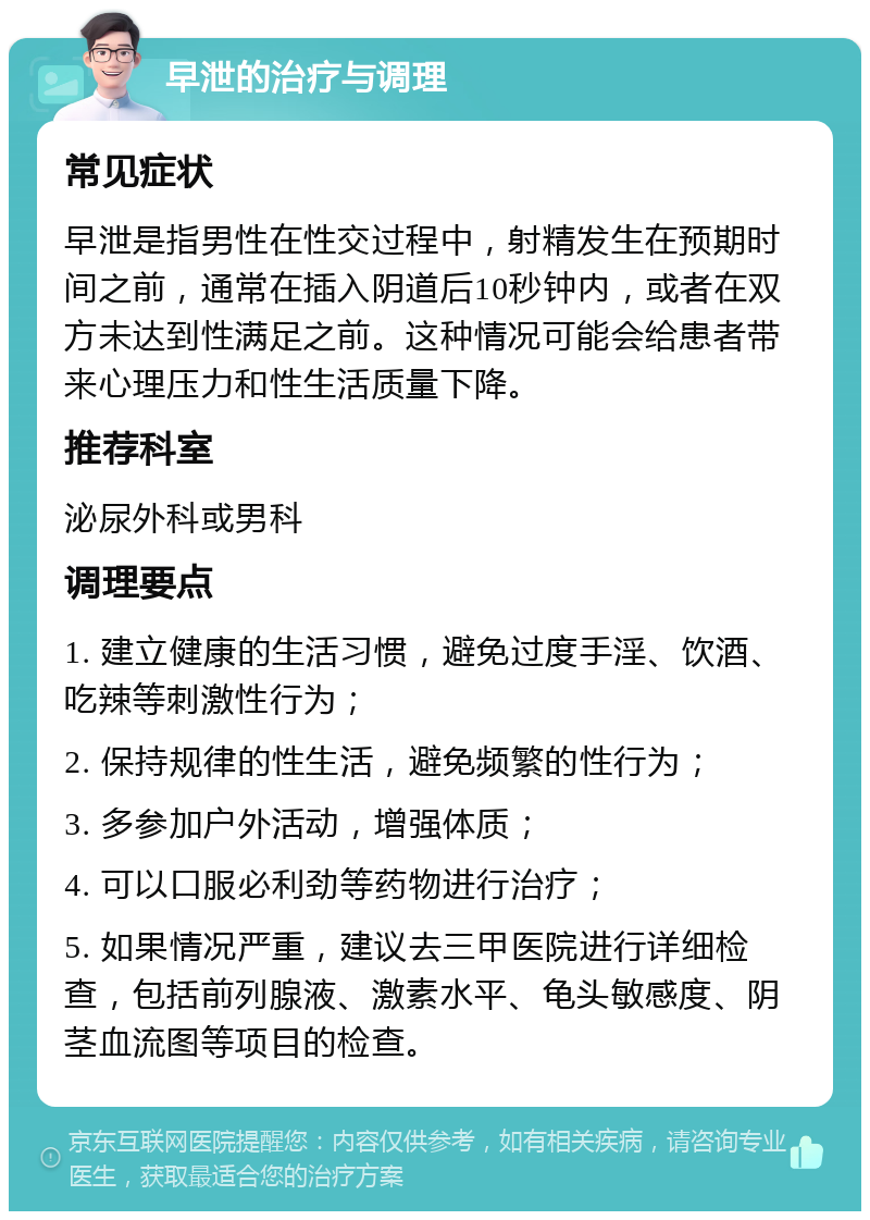 早泄的治疗与调理 常见症状 早泄是指男性在性交过程中，射精发生在预期时间之前，通常在插入阴道后10秒钟内，或者在双方未达到性满足之前。这种情况可能会给患者带来心理压力和性生活质量下降。 推荐科室 泌尿外科或男科 调理要点 1. 建立健康的生活习惯，避免过度手淫、饮酒、吃辣等刺激性行为； 2. 保持规律的性生活，避免频繁的性行为； 3. 多参加户外活动，增强体质； 4. 可以口服必利劲等药物进行治疗； 5. 如果情况严重，建议去三甲医院进行详细检查，包括前列腺液、激素水平、龟头敏感度、阴茎血流图等项目的检查。