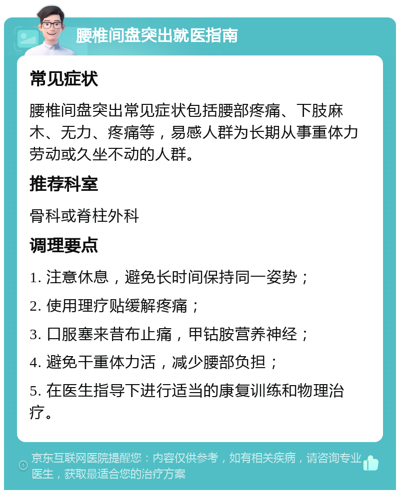 腰椎间盘突出就医指南 常见症状 腰椎间盘突出常见症状包括腰部疼痛、下肢麻木、无力、疼痛等，易感人群为长期从事重体力劳动或久坐不动的人群。 推荐科室 骨科或脊柱外科 调理要点 1. 注意休息，避免长时间保持同一姿势； 2. 使用理疗贴缓解疼痛； 3. 口服塞来昔布止痛，甲钴胺营养神经； 4. 避免干重体力活，减少腰部负担； 5. 在医生指导下进行适当的康复训练和物理治疗。