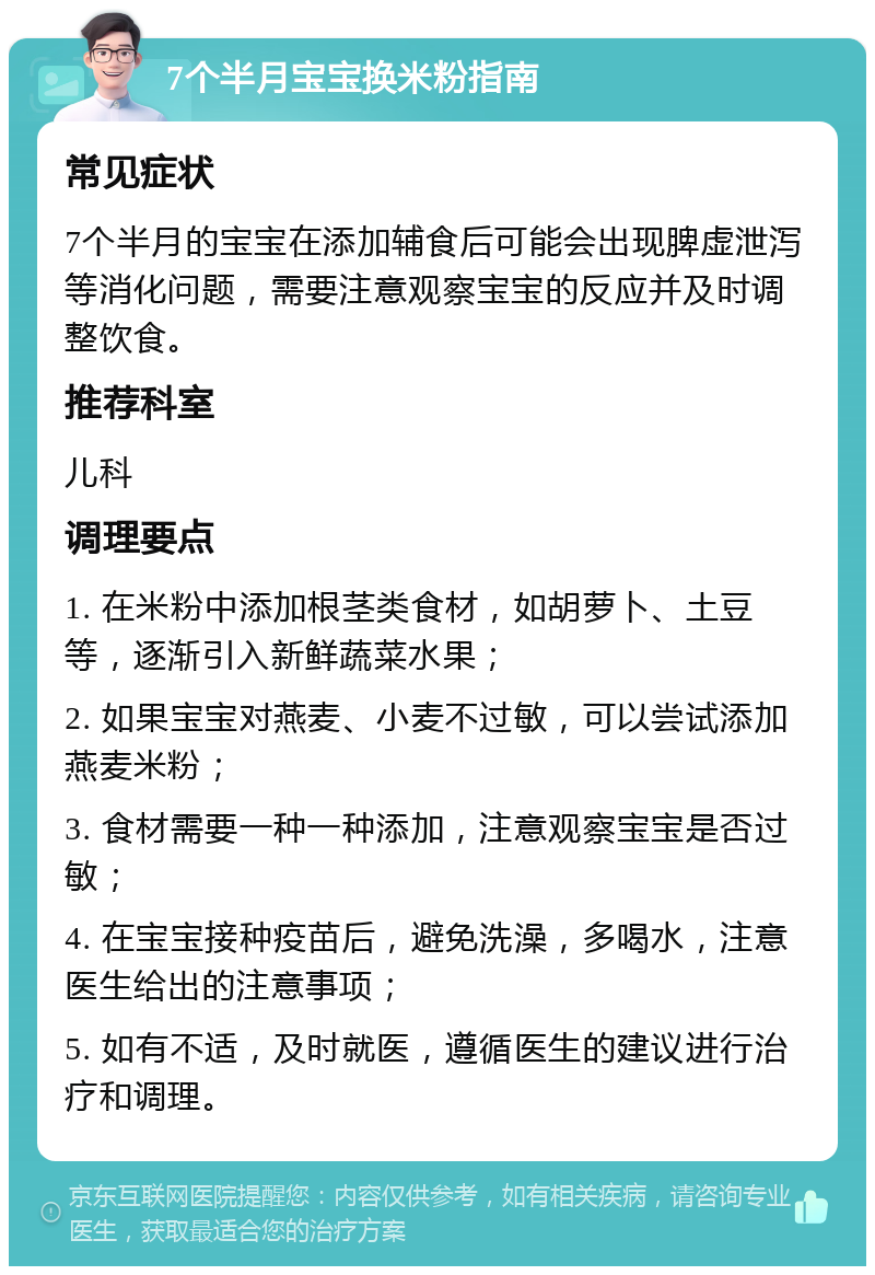 7个半月宝宝换米粉指南 常见症状 7个半月的宝宝在添加辅食后可能会出现脾虚泄泻等消化问题，需要注意观察宝宝的反应并及时调整饮食。 推荐科室 儿科 调理要点 1. 在米粉中添加根茎类食材，如胡萝卜、土豆等，逐渐引入新鲜蔬菜水果； 2. 如果宝宝对燕麦、小麦不过敏，可以尝试添加燕麦米粉； 3. 食材需要一种一种添加，注意观察宝宝是否过敏； 4. 在宝宝接种疫苗后，避免洗澡，多喝水，注意医生给出的注意事项； 5. 如有不适，及时就医，遵循医生的建议进行治疗和调理。