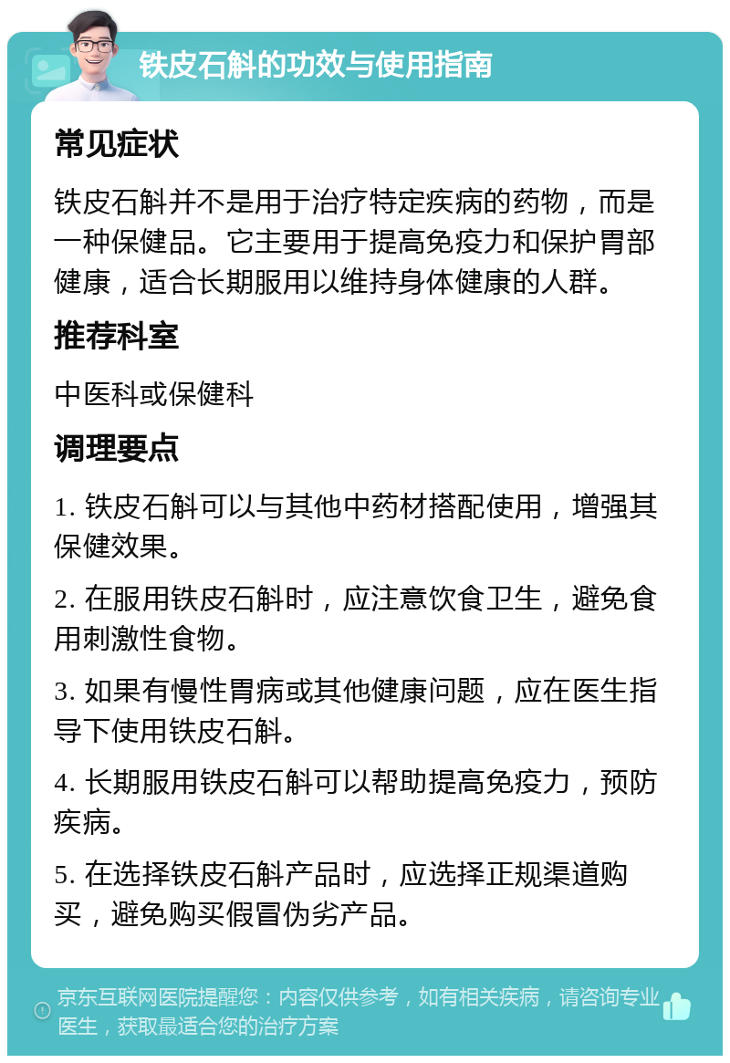 铁皮石斛的功效与使用指南 常见症状 铁皮石斛并不是用于治疗特定疾病的药物，而是一种保健品。它主要用于提高免疫力和保护胃部健康，适合长期服用以维持身体健康的人群。 推荐科室 中医科或保健科 调理要点 1. 铁皮石斛可以与其他中药材搭配使用，增强其保健效果。 2. 在服用铁皮石斛时，应注意饮食卫生，避免食用刺激性食物。 3. 如果有慢性胃病或其他健康问题，应在医生指导下使用铁皮石斛。 4. 长期服用铁皮石斛可以帮助提高免疫力，预防疾病。 5. 在选择铁皮石斛产品时，应选择正规渠道购买，避免购买假冒伪劣产品。