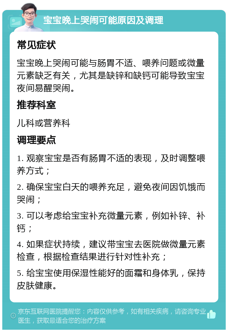 宝宝晚上哭闹可能原因及调理 常见症状 宝宝晚上哭闹可能与肠胃不适、喂养问题或微量元素缺乏有关，尤其是缺锌和缺钙可能导致宝宝夜间易醒哭闹。 推荐科室 儿科或营养科 调理要点 1. 观察宝宝是否有肠胃不适的表现，及时调整喂养方式； 2. 确保宝宝白天的喂养充足，避免夜间因饥饿而哭闹； 3. 可以考虑给宝宝补充微量元素，例如补锌、补钙； 4. 如果症状持续，建议带宝宝去医院做微量元素检查，根据检查结果进行针对性补充； 5. 给宝宝使用保湿性能好的面霜和身体乳，保持皮肤健康。