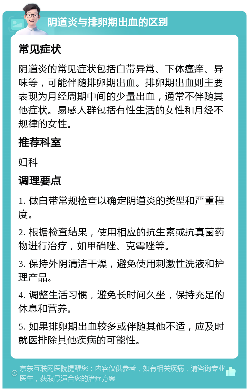 阴道炎与排卵期出血的区别 常见症状 阴道炎的常见症状包括白带异常、下体瘙痒、异味等，可能伴随排卵期出血。排卵期出血则主要表现为月经周期中间的少量出血，通常不伴随其他症状。易感人群包括有性生活的女性和月经不规律的女性。 推荐科室 妇科 调理要点 1. 做白带常规检查以确定阴道炎的类型和严重程度。 2. 根据检查结果，使用相应的抗生素或抗真菌药物进行治疗，如甲硝唑、克霉唑等。 3. 保持外阴清洁干燥，避免使用刺激性洗液和护理产品。 4. 调整生活习惯，避免长时间久坐，保持充足的休息和营养。 5. 如果排卵期出血较多或伴随其他不适，应及时就医排除其他疾病的可能性。