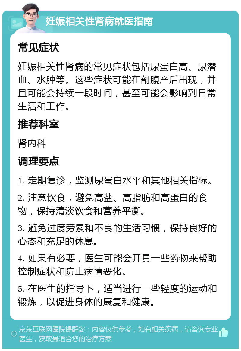 妊娠相关性肾病就医指南 常见症状 妊娠相关性肾病的常见症状包括尿蛋白高、尿潜血、水肿等。这些症状可能在剖腹产后出现，并且可能会持续一段时间，甚至可能会影响到日常生活和工作。 推荐科室 肾内科 调理要点 1. 定期复诊，监测尿蛋白水平和其他相关指标。 2. 注意饮食，避免高盐、高脂肪和高蛋白的食物，保持清淡饮食和营养平衡。 3. 避免过度劳累和不良的生活习惯，保持良好的心态和充足的休息。 4. 如果有必要，医生可能会开具一些药物来帮助控制症状和防止病情恶化。 5. 在医生的指导下，适当进行一些轻度的运动和锻炼，以促进身体的康复和健康。