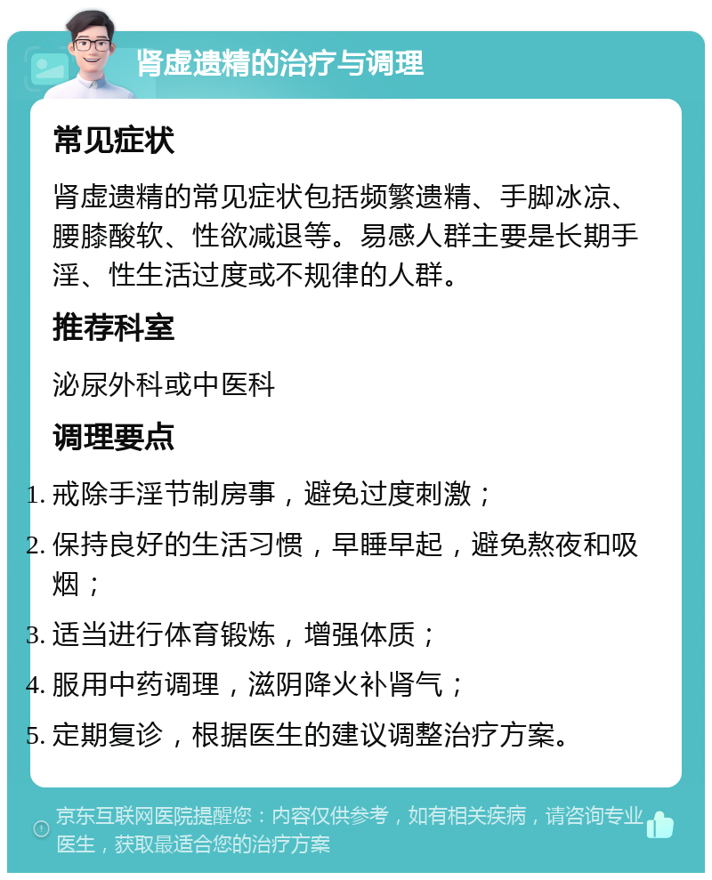 肾虚遗精的治疗与调理 常见症状 肾虚遗精的常见症状包括频繁遗精、手脚冰凉、腰膝酸软、性欲减退等。易感人群主要是长期手淫、性生活过度或不规律的人群。 推荐科室 泌尿外科或中医科 调理要点 戒除手淫节制房事，避免过度刺激； 保持良好的生活习惯，早睡早起，避免熬夜和吸烟； 适当进行体育锻炼，增强体质； 服用中药调理，滋阴降火补肾气； 定期复诊，根据医生的建议调整治疗方案。