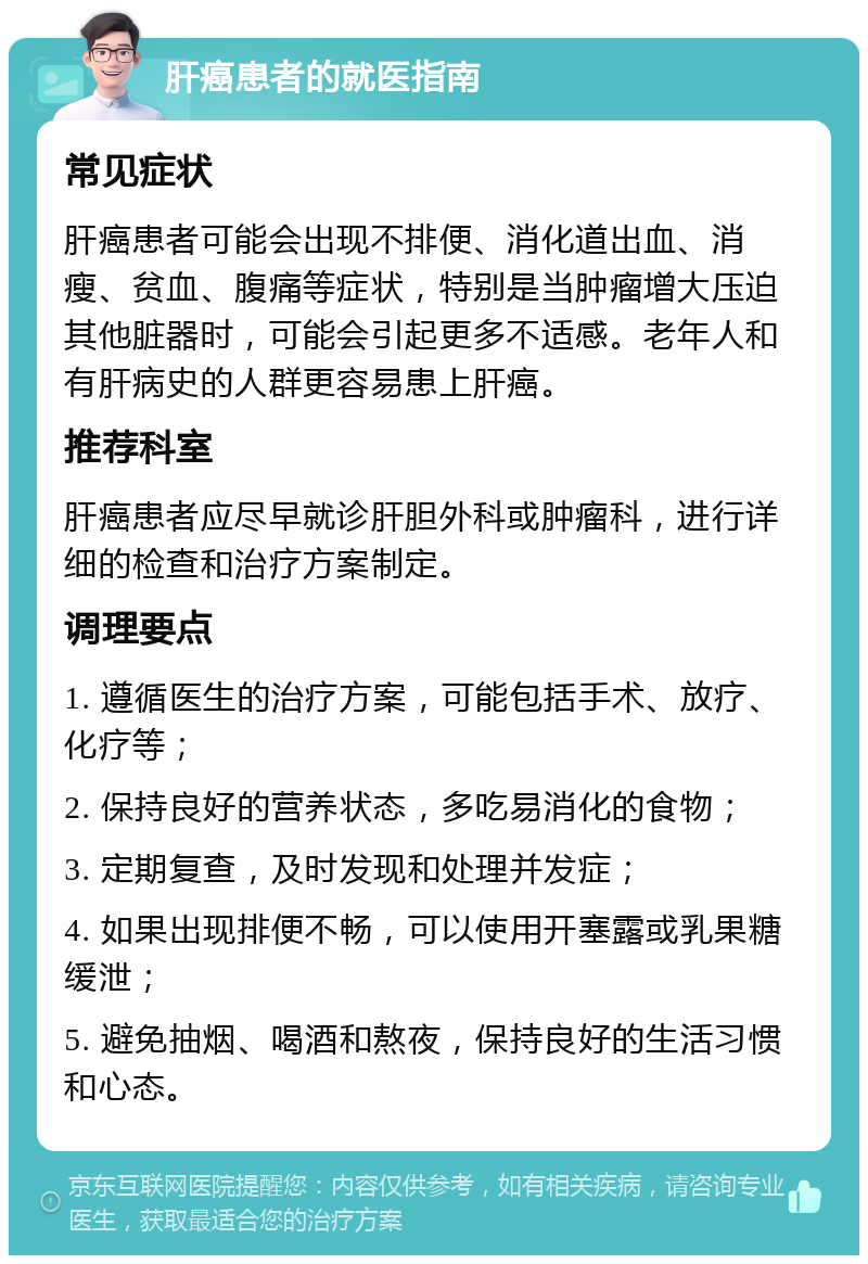 肝癌患者的就医指南 常见症状 肝癌患者可能会出现不排便、消化道出血、消瘦、贫血、腹痛等症状，特别是当肿瘤增大压迫其他脏器时，可能会引起更多不适感。老年人和有肝病史的人群更容易患上肝癌。 推荐科室 肝癌患者应尽早就诊肝胆外科或肿瘤科，进行详细的检查和治疗方案制定。 调理要点 1. 遵循医生的治疗方案，可能包括手术、放疗、化疗等； 2. 保持良好的营养状态，多吃易消化的食物； 3. 定期复查，及时发现和处理并发症； 4. 如果出现排便不畅，可以使用开塞露或乳果糖缓泄； 5. 避免抽烟、喝酒和熬夜，保持良好的生活习惯和心态。