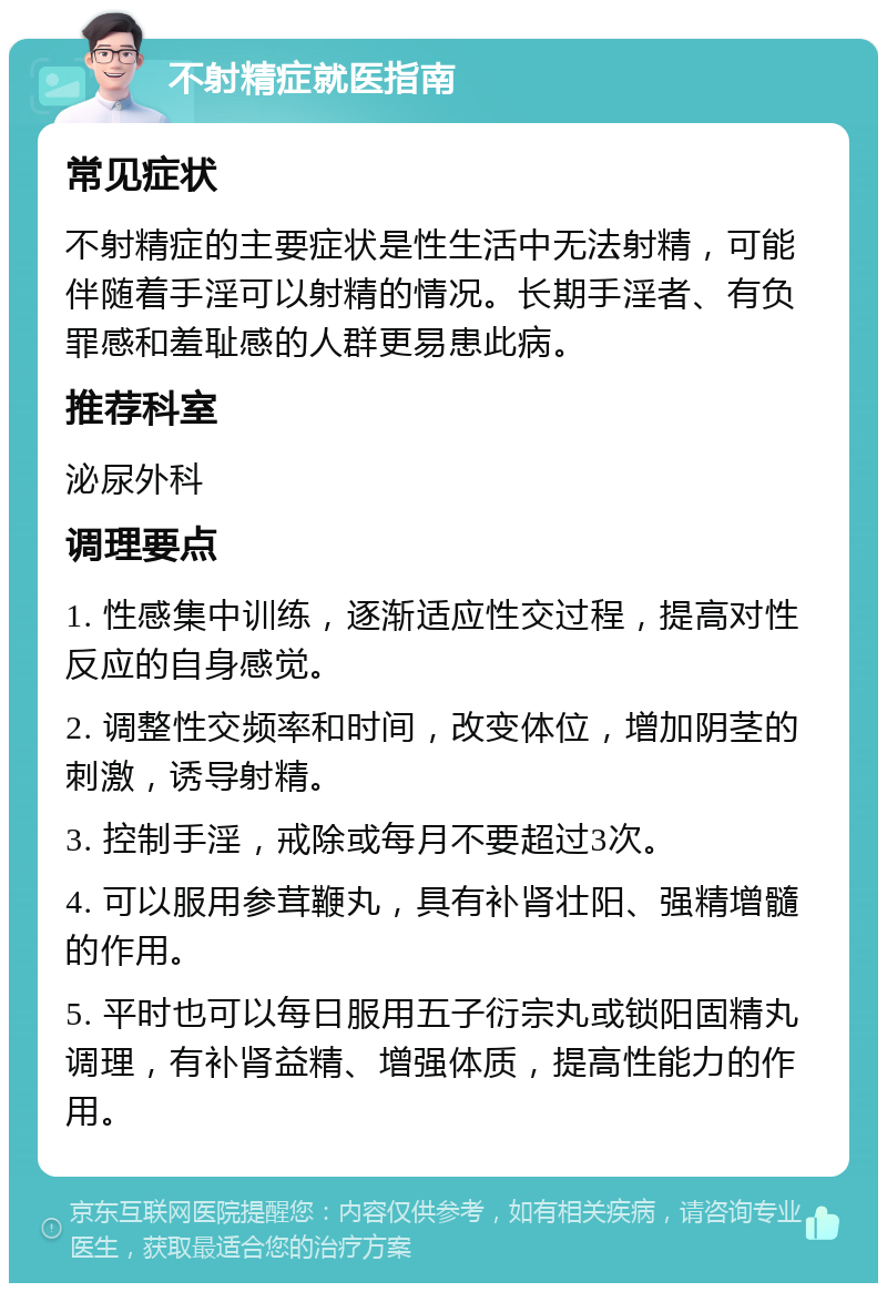 不射精症就医指南 常见症状 不射精症的主要症状是性生活中无法射精，可能伴随着手淫可以射精的情况。长期手淫者、有负罪感和羞耻感的人群更易患此病。 推荐科室 泌尿外科 调理要点 1. 性感集中训练，逐渐适应性交过程，提高对性反应的自身感觉。 2. 调整性交频率和时间，改变体位，增加阴茎的刺激，诱导射精。 3. 控制手淫，戒除或每月不要超过3次。 4. 可以服用参茸鞭丸，具有补肾壮阳、强精增髓的作用。 5. 平时也可以每日服用五子衍宗丸或锁阳固精丸调理，有补肾益精、增强体质，提高性能力的作用。