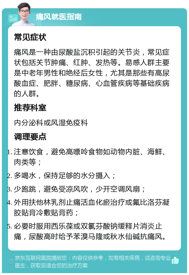 痛风就医指南 常见症状 痛风是一种由尿酸盐沉积引起的关节炎，常见症状包括关节肿痛、红肿、发热等。易感人群主要是中老年男性和绝经后女性，尤其是那些有高尿酸血症、肥胖、糖尿病、心血管疾病等基础疾病的人群。 推荐科室 内分泌科或风湿免疫科 调理要点 注意饮食，避免高嘌呤食物如动物内脏、海鲜、肉类等； 多喝水，保持足够的水分摄入； 少跑跳，避免受凉风吹，少开空调风扇； 外用扶他林乳剂止痛活血化瘀治疗或氟比洛芬凝胶贴膏冷敷贴膏药； 必要时服用西乐葆或双氯芬酸钠缓释片消炎止痛，尿酸高时给予苯溴马隆或秋水仙碱抗痛风。