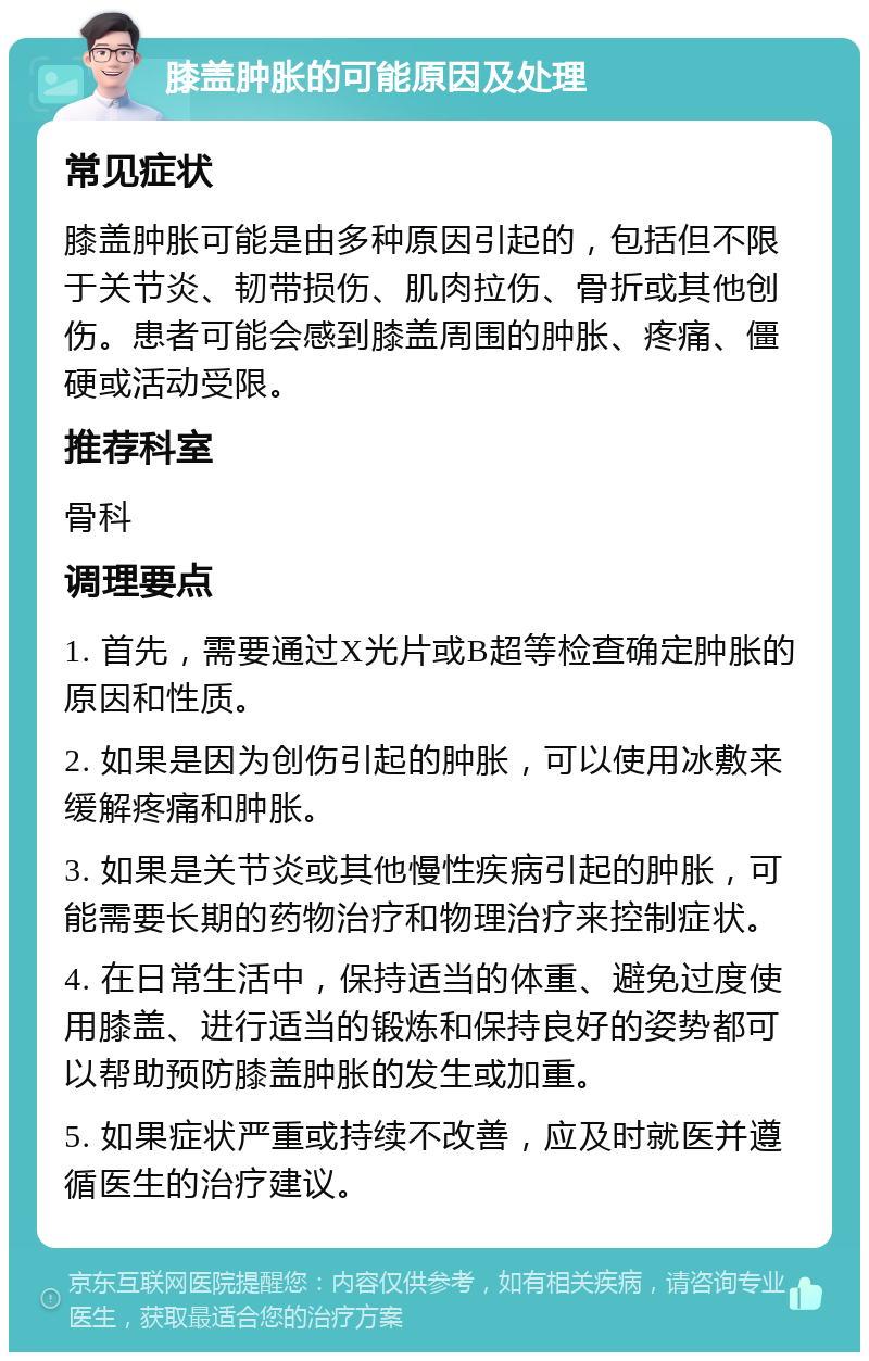 膝盖肿胀的可能原因及处理 常见症状 膝盖肿胀可能是由多种原因引起的，包括但不限于关节炎、韧带损伤、肌肉拉伤、骨折或其他创伤。患者可能会感到膝盖周围的肿胀、疼痛、僵硬或活动受限。 推荐科室 骨科 调理要点 1. 首先，需要通过X光片或B超等检查确定肿胀的原因和性质。 2. 如果是因为创伤引起的肿胀，可以使用冰敷来缓解疼痛和肿胀。 3. 如果是关节炎或其他慢性疾病引起的肿胀，可能需要长期的药物治疗和物理治疗来控制症状。 4. 在日常生活中，保持适当的体重、避免过度使用膝盖、进行适当的锻炼和保持良好的姿势都可以帮助预防膝盖肿胀的发生或加重。 5. 如果症状严重或持续不改善，应及时就医并遵循医生的治疗建议。