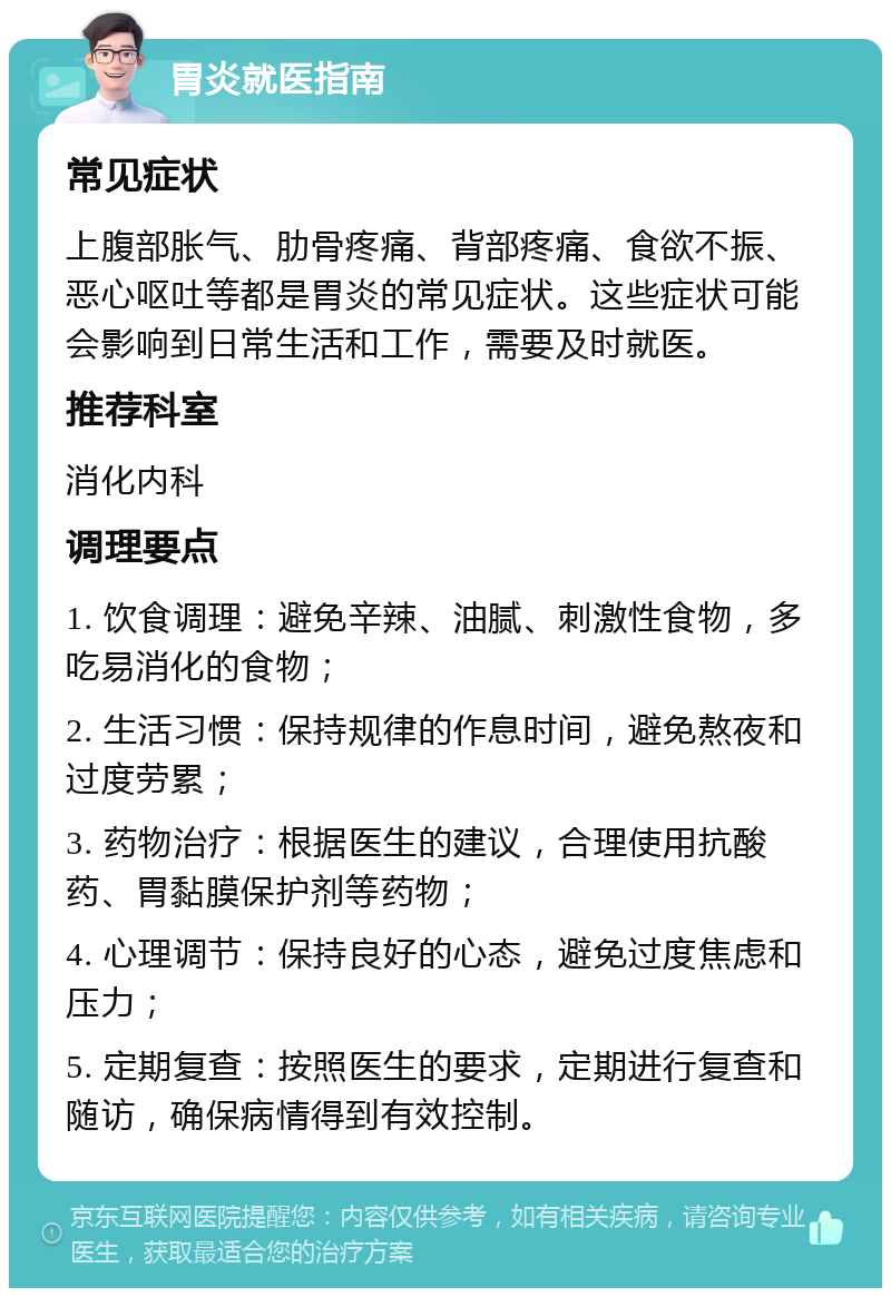 胃炎就医指南 常见症状 上腹部胀气、肋骨疼痛、背部疼痛、食欲不振、恶心呕吐等都是胃炎的常见症状。这些症状可能会影响到日常生活和工作，需要及时就医。 推荐科室 消化内科 调理要点 1. 饮食调理：避免辛辣、油腻、刺激性食物，多吃易消化的食物； 2. 生活习惯：保持规律的作息时间，避免熬夜和过度劳累； 3. 药物治疗：根据医生的建议，合理使用抗酸药、胃黏膜保护剂等药物； 4. 心理调节：保持良好的心态，避免过度焦虑和压力； 5. 定期复查：按照医生的要求，定期进行复查和随访，确保病情得到有效控制。