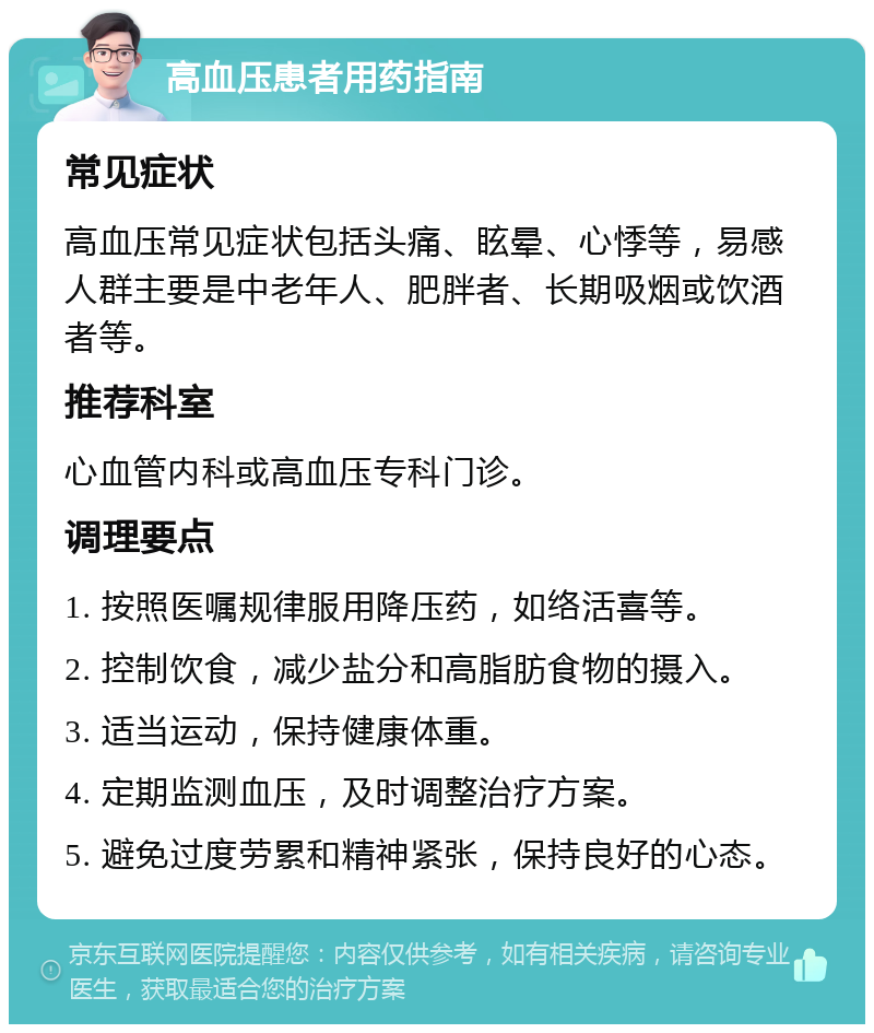 高血压患者用药指南 常见症状 高血压常见症状包括头痛、眩晕、心悸等，易感人群主要是中老年人、肥胖者、长期吸烟或饮酒者等。 推荐科室 心血管内科或高血压专科门诊。 调理要点 1. 按照医嘱规律服用降压药，如络活喜等。 2. 控制饮食，减少盐分和高脂肪食物的摄入。 3. 适当运动，保持健康体重。 4. 定期监测血压，及时调整治疗方案。 5. 避免过度劳累和精神紧张，保持良好的心态。