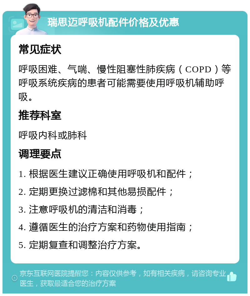 瑞思迈呼吸机配件价格及优惠 常见症状 呼吸困难、气喘、慢性阻塞性肺疾病（COPD）等呼吸系统疾病的患者可能需要使用呼吸机辅助呼吸。 推荐科室 呼吸内科或肺科 调理要点 1. 根据医生建议正确使用呼吸机和配件； 2. 定期更换过滤棉和其他易损配件； 3. 注意呼吸机的清洁和消毒； 4. 遵循医生的治疗方案和药物使用指南； 5. 定期复查和调整治疗方案。