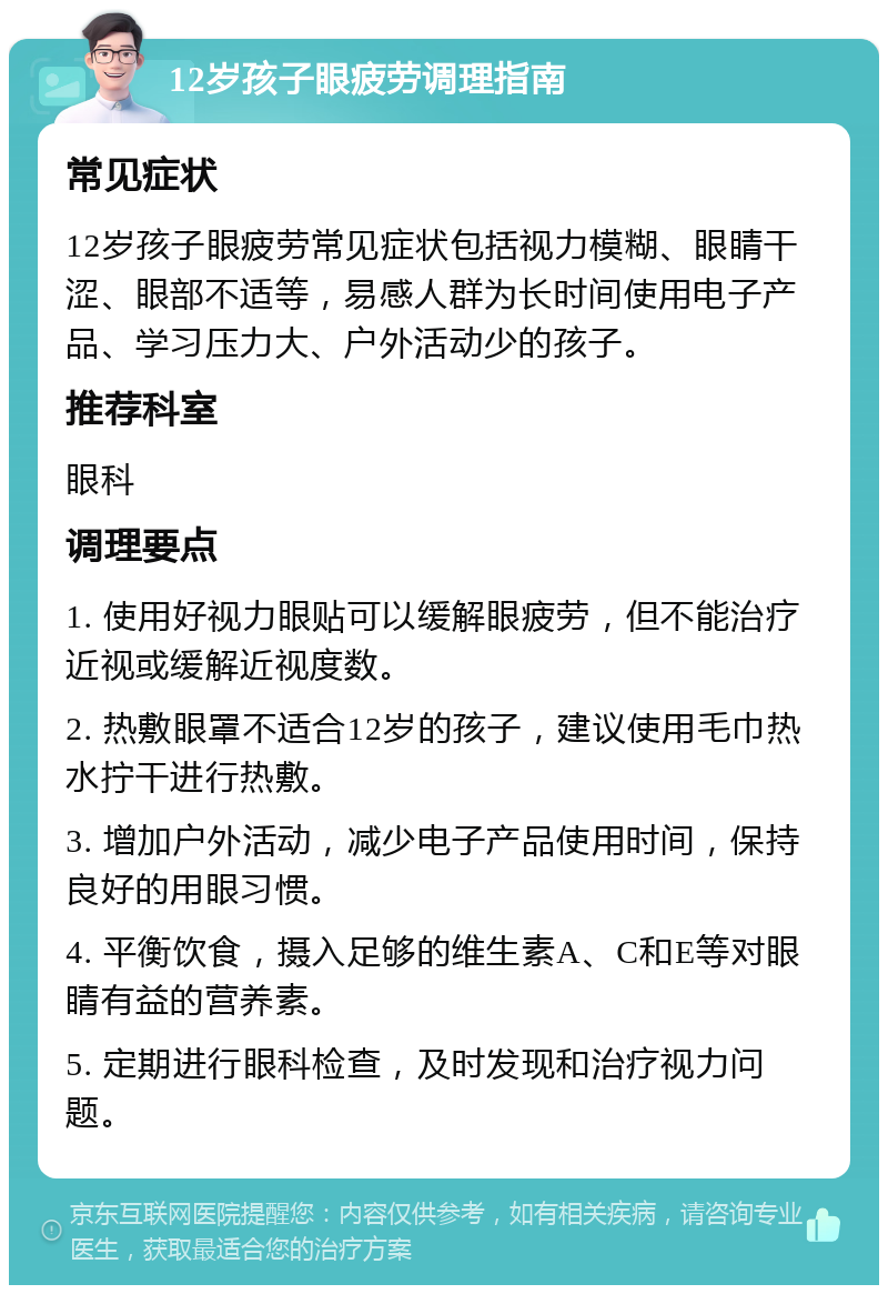 12岁孩子眼疲劳调理指南 常见症状 12岁孩子眼疲劳常见症状包括视力模糊、眼睛干涩、眼部不适等，易感人群为长时间使用电子产品、学习压力大、户外活动少的孩子。 推荐科室 眼科 调理要点 1. 使用好视力眼贴可以缓解眼疲劳，但不能治疗近视或缓解近视度数。 2. 热敷眼罩不适合12岁的孩子，建议使用毛巾热水拧干进行热敷。 3. 增加户外活动，减少电子产品使用时间，保持良好的用眼习惯。 4. 平衡饮食，摄入足够的维生素A、C和E等对眼睛有益的营养素。 5. 定期进行眼科检查，及时发现和治疗视力问题。