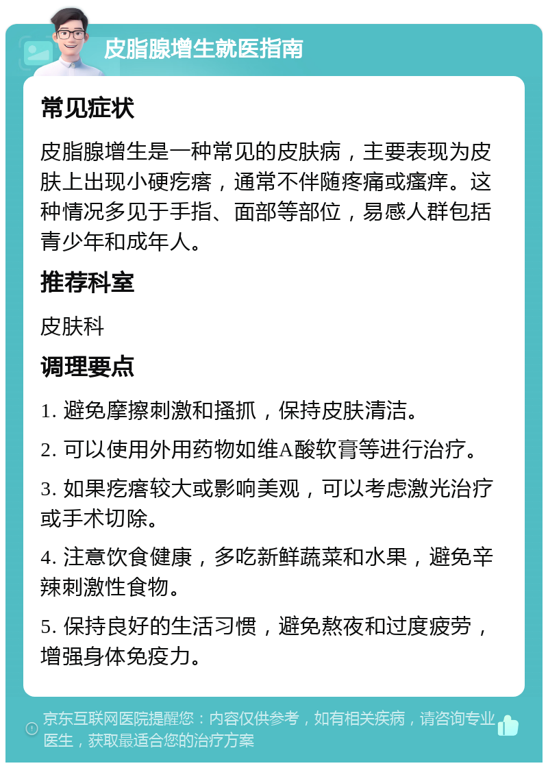 皮脂腺增生就医指南 常见症状 皮脂腺增生是一种常见的皮肤病，主要表现为皮肤上出现小硬疙瘩，通常不伴随疼痛或瘙痒。这种情况多见于手指、面部等部位，易感人群包括青少年和成年人。 推荐科室 皮肤科 调理要点 1. 避免摩擦刺激和搔抓，保持皮肤清洁。 2. 可以使用外用药物如维A酸软膏等进行治疗。 3. 如果疙瘩较大或影响美观，可以考虑激光治疗或手术切除。 4. 注意饮食健康，多吃新鲜蔬菜和水果，避免辛辣刺激性食物。 5. 保持良好的生活习惯，避免熬夜和过度疲劳，增强身体免疫力。