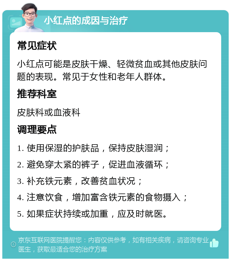 小红点的成因与治疗 常见症状 小红点可能是皮肤干燥、轻微贫血或其他皮肤问题的表现。常见于女性和老年人群体。 推荐科室 皮肤科或血液科 调理要点 1. 使用保湿的护肤品，保持皮肤湿润； 2. 避免穿太紧的裤子，促进血液循环； 3. 补充铁元素，改善贫血状况； 4. 注意饮食，增加富含铁元素的食物摄入； 5. 如果症状持续或加重，应及时就医。