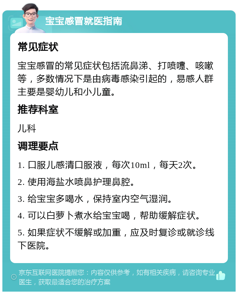 宝宝感冒就医指南 常见症状 宝宝感冒的常见症状包括流鼻涕、打喷嚏、咳嗽等，多数情况下是由病毒感染引起的，易感人群主要是婴幼儿和小儿童。 推荐科室 儿科 调理要点 1. 口服儿感清口服液，每次10ml，每天2次。 2. 使用海盐水喷鼻护理鼻腔。 3. 给宝宝多喝水，保持室内空气湿润。 4. 可以白萝卜煮水给宝宝喝，帮助缓解症状。 5. 如果症状不缓解或加重，应及时复诊或就诊线下医院。