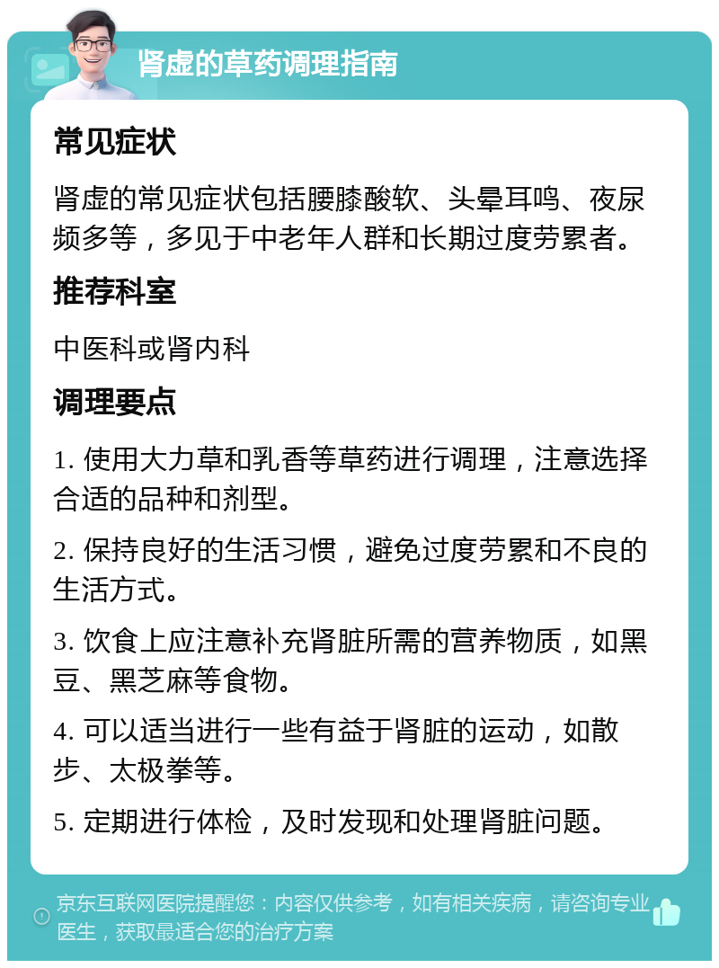 肾虚的草药调理指南 常见症状 肾虚的常见症状包括腰膝酸软、头晕耳鸣、夜尿频多等，多见于中老年人群和长期过度劳累者。 推荐科室 中医科或肾内科 调理要点 1. 使用大力草和乳香等草药进行调理，注意选择合适的品种和剂型。 2. 保持良好的生活习惯，避免过度劳累和不良的生活方式。 3. 饮食上应注意补充肾脏所需的营养物质，如黑豆、黑芝麻等食物。 4. 可以适当进行一些有益于肾脏的运动，如散步、太极拳等。 5. 定期进行体检，及时发现和处理肾脏问题。