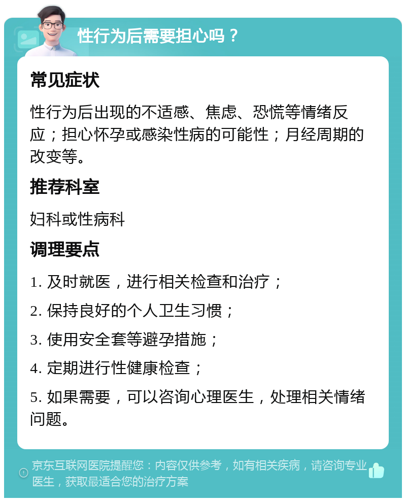 性行为后需要担心吗？ 常见症状 性行为后出现的不适感、焦虑、恐慌等情绪反应；担心怀孕或感染性病的可能性；月经周期的改变等。 推荐科室 妇科或性病科 调理要点 1. 及时就医，进行相关检查和治疗； 2. 保持良好的个人卫生习惯； 3. 使用安全套等避孕措施； 4. 定期进行性健康检查； 5. 如果需要，可以咨询心理医生，处理相关情绪问题。