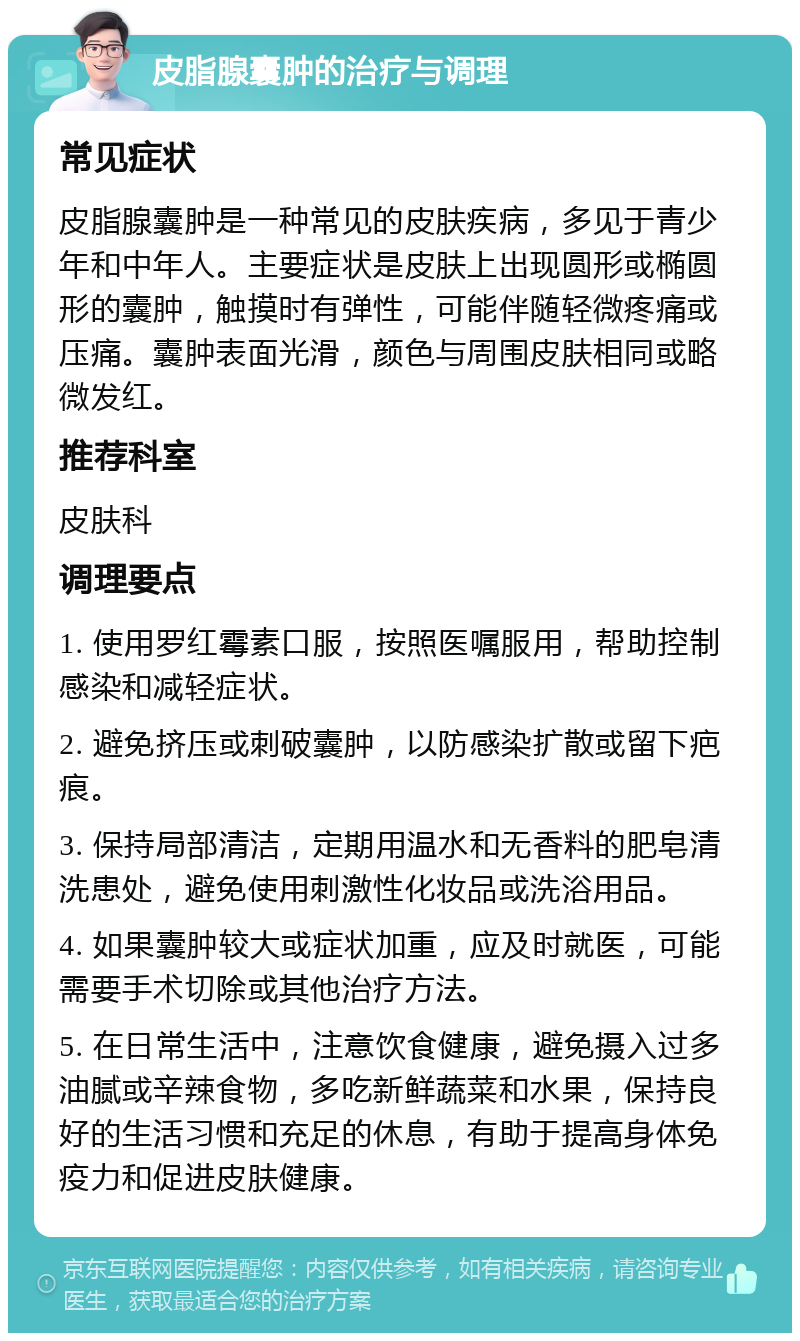 皮脂腺囊肿的治疗与调理 常见症状 皮脂腺囊肿是一种常见的皮肤疾病，多见于青少年和中年人。主要症状是皮肤上出现圆形或椭圆形的囊肿，触摸时有弹性，可能伴随轻微疼痛或压痛。囊肿表面光滑，颜色与周围皮肤相同或略微发红。 推荐科室 皮肤科 调理要点 1. 使用罗红霉素口服，按照医嘱服用，帮助控制感染和减轻症状。 2. 避免挤压或刺破囊肿，以防感染扩散或留下疤痕。 3. 保持局部清洁，定期用温水和无香料的肥皂清洗患处，避免使用刺激性化妆品或洗浴用品。 4. 如果囊肿较大或症状加重，应及时就医，可能需要手术切除或其他治疗方法。 5. 在日常生活中，注意饮食健康，避免摄入过多油腻或辛辣食物，多吃新鲜蔬菜和水果，保持良好的生活习惯和充足的休息，有助于提高身体免疫力和促进皮肤健康。