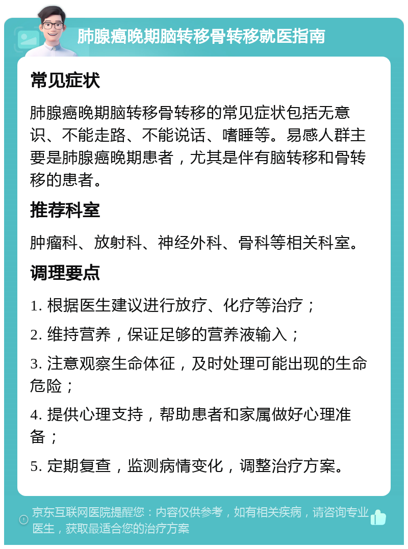 肺腺癌晚期脑转移骨转移就医指南 常见症状 肺腺癌晚期脑转移骨转移的常见症状包括无意识、不能走路、不能说话、嗜睡等。易感人群主要是肺腺癌晚期患者，尤其是伴有脑转移和骨转移的患者。 推荐科室 肿瘤科、放射科、神经外科、骨科等相关科室。 调理要点 1. 根据医生建议进行放疗、化疗等治疗； 2. 维持营养，保证足够的营养液输入； 3. 注意观察生命体征，及时处理可能出现的生命危险； 4. 提供心理支持，帮助患者和家属做好心理准备； 5. 定期复查，监测病情变化，调整治疗方案。