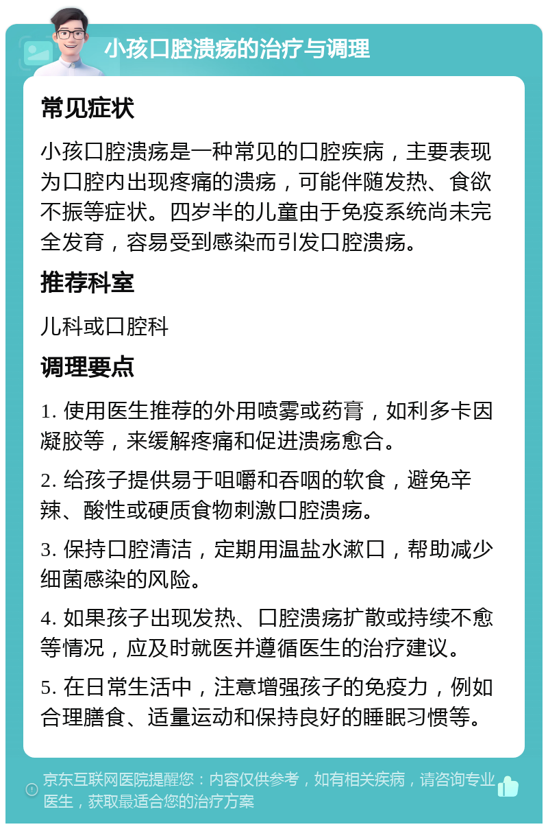 小孩口腔溃疡的治疗与调理 常见症状 小孩口腔溃疡是一种常见的口腔疾病，主要表现为口腔内出现疼痛的溃疡，可能伴随发热、食欲不振等症状。四岁半的儿童由于免疫系统尚未完全发育，容易受到感染而引发口腔溃疡。 推荐科室 儿科或口腔科 调理要点 1. 使用医生推荐的外用喷雾或药膏，如利多卡因凝胶等，来缓解疼痛和促进溃疡愈合。 2. 给孩子提供易于咀嚼和吞咽的软食，避免辛辣、酸性或硬质食物刺激口腔溃疡。 3. 保持口腔清洁，定期用温盐水漱口，帮助减少细菌感染的风险。 4. 如果孩子出现发热、口腔溃疡扩散或持续不愈等情况，应及时就医并遵循医生的治疗建议。 5. 在日常生活中，注意增强孩子的免疫力，例如合理膳食、适量运动和保持良好的睡眠习惯等。