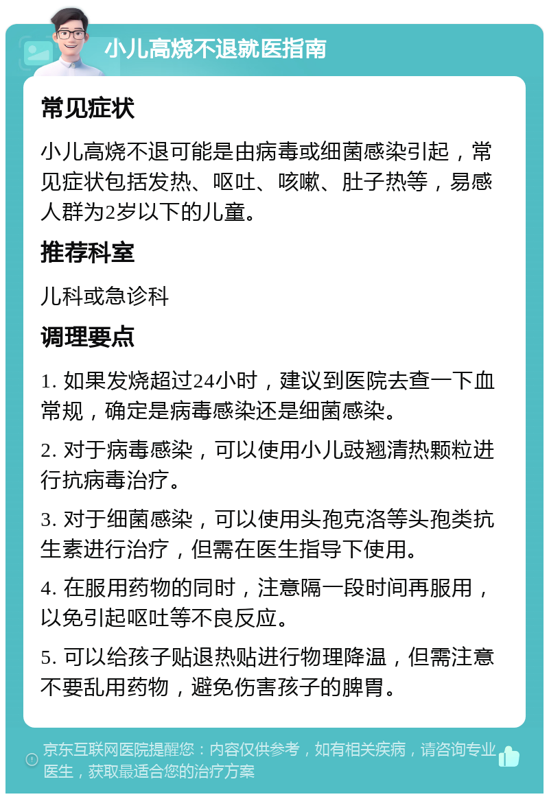 小儿高烧不退就医指南 常见症状 小儿高烧不退可能是由病毒或细菌感染引起，常见症状包括发热、呕吐、咳嗽、肚子热等，易感人群为2岁以下的儿童。 推荐科室 儿科或急诊科 调理要点 1. 如果发烧超过24小时，建议到医院去查一下血常规，确定是病毒感染还是细菌感染。 2. 对于病毒感染，可以使用小儿豉翘清热颗粒进行抗病毒治疗。 3. 对于细菌感染，可以使用头孢克洛等头孢类抗生素进行治疗，但需在医生指导下使用。 4. 在服用药物的同时，注意隔一段时间再服用，以免引起呕吐等不良反应。 5. 可以给孩子贴退热贴进行物理降温，但需注意不要乱用药物，避免伤害孩子的脾胃。