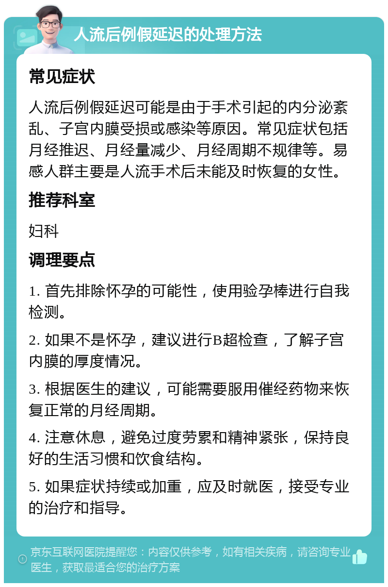 人流后例假延迟的处理方法 常见症状 人流后例假延迟可能是由于手术引起的内分泌紊乱、子宫内膜受损或感染等原因。常见症状包括月经推迟、月经量减少、月经周期不规律等。易感人群主要是人流手术后未能及时恢复的女性。 推荐科室 妇科 调理要点 1. 首先排除怀孕的可能性，使用验孕棒进行自我检测。 2. 如果不是怀孕，建议进行B超检查，了解子宫内膜的厚度情况。 3. 根据医生的建议，可能需要服用催经药物来恢复正常的月经周期。 4. 注意休息，避免过度劳累和精神紧张，保持良好的生活习惯和饮食结构。 5. 如果症状持续或加重，应及时就医，接受专业的治疗和指导。