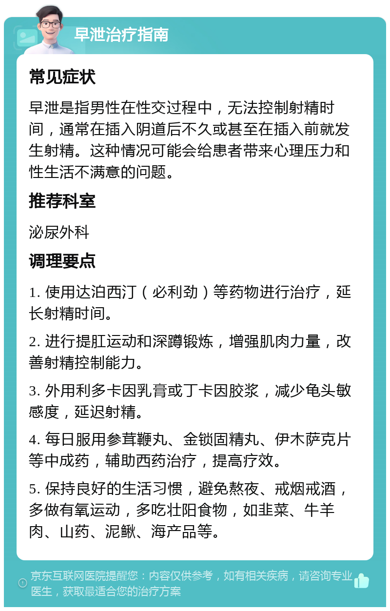 早泄治疗指南 常见症状 早泄是指男性在性交过程中，无法控制射精时间，通常在插入阴道后不久或甚至在插入前就发生射精。这种情况可能会给患者带来心理压力和性生活不满意的问题。 推荐科室 泌尿外科 调理要点 1. 使用达泊西汀（必利劲）等药物进行治疗，延长射精时间。 2. 进行提肛运动和深蹲锻炼，增强肌肉力量，改善射精控制能力。 3. 外用利多卡因乳膏或丁卡因胶浆，减少龟头敏感度，延迟射精。 4. 每日服用参茸鞭丸、金锁固精丸、伊木萨克片等中成药，辅助西药治疗，提高疗效。 5. 保持良好的生活习惯，避免熬夜、戒烟戒酒，多做有氧运动，多吃壮阳食物，如韭菜、牛羊肉、山药、泥鳅、海产品等。