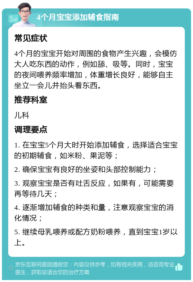 4个月宝宝添加辅食指南 常见症状 4个月的宝宝开始对周围的食物产生兴趣，会模仿大人吃东西的动作，例如舔、吸等。同时，宝宝的夜间喂养频率增加，体重增长良好，能够自主坐立一会儿并抬头看东西。 推荐科室 儿科 调理要点 1. 在宝宝5个月大时开始添加辅食，选择适合宝宝的初期辅食，如米粉、果泥等； 2. 确保宝宝有良好的坐姿和头部控制能力； 3. 观察宝宝是否有吐舌反应，如果有，可能需要再等待几天； 4. 逐渐增加辅食的种类和量，注意观察宝宝的消化情况； 5. 继续母乳喂养或配方奶粉喂养，直到宝宝1岁以上。