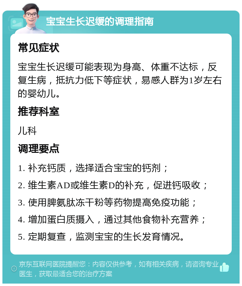 宝宝生长迟缓的调理指南 常见症状 宝宝生长迟缓可能表现为身高、体重不达标，反复生病，抵抗力低下等症状，易感人群为1岁左右的婴幼儿。 推荐科室 儿科 调理要点 1. 补充钙质，选择适合宝宝的钙剂； 2. 维生素AD或维生素D的补充，促进钙吸收； 3. 使用脾氨肽冻干粉等药物提高免疫功能； 4. 增加蛋白质摄入，通过其他食物补充营养； 5. 定期复查，监测宝宝的生长发育情况。