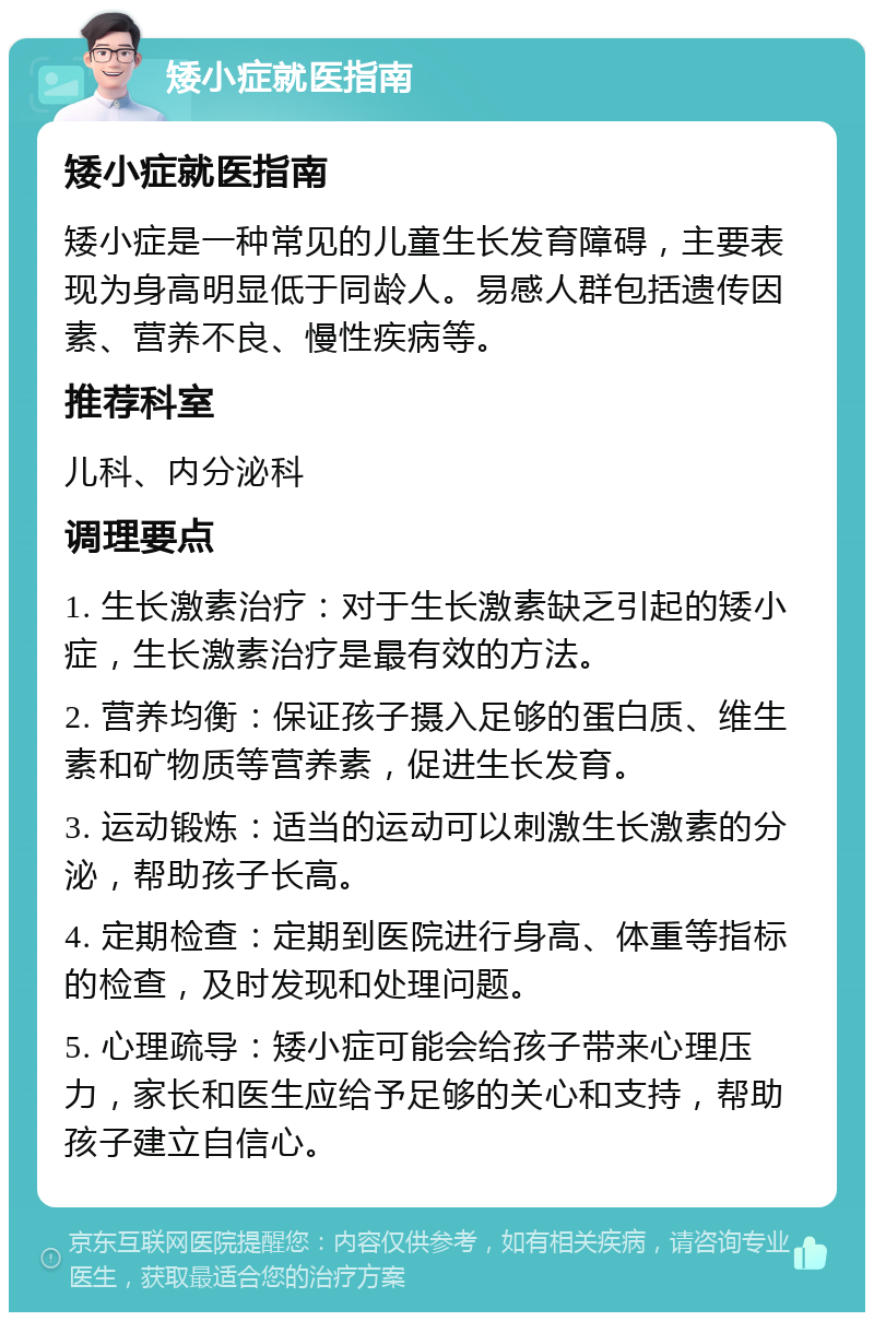 矮小症就医指南 矮小症就医指南 矮小症是一种常见的儿童生长发育障碍，主要表现为身高明显低于同龄人。易感人群包括遗传因素、营养不良、慢性疾病等。 推荐科室 儿科、内分泌科 调理要点 1. 生长激素治疗：对于生长激素缺乏引起的矮小症，生长激素治疗是最有效的方法。 2. 营养均衡：保证孩子摄入足够的蛋白质、维生素和矿物质等营养素，促进生长发育。 3. 运动锻炼：适当的运动可以刺激生长激素的分泌，帮助孩子长高。 4. 定期检查：定期到医院进行身高、体重等指标的检查，及时发现和处理问题。 5. 心理疏导：矮小症可能会给孩子带来心理压力，家长和医生应给予足够的关心和支持，帮助孩子建立自信心。