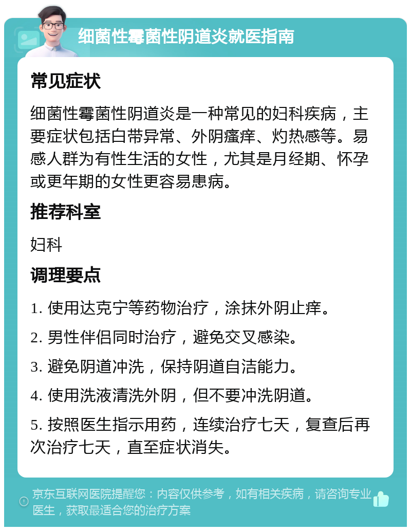 细菌性霉菌性阴道炎就医指南 常见症状 细菌性霉菌性阴道炎是一种常见的妇科疾病，主要症状包括白带异常、外阴瘙痒、灼热感等。易感人群为有性生活的女性，尤其是月经期、怀孕或更年期的女性更容易患病。 推荐科室 妇科 调理要点 1. 使用达克宁等药物治疗，涂抹外阴止痒。 2. 男性伴侣同时治疗，避免交叉感染。 3. 避免阴道冲洗，保持阴道自洁能力。 4. 使用洗液清洗外阴，但不要冲洗阴道。 5. 按照医生指示用药，连续治疗七天，复查后再次治疗七天，直至症状消失。