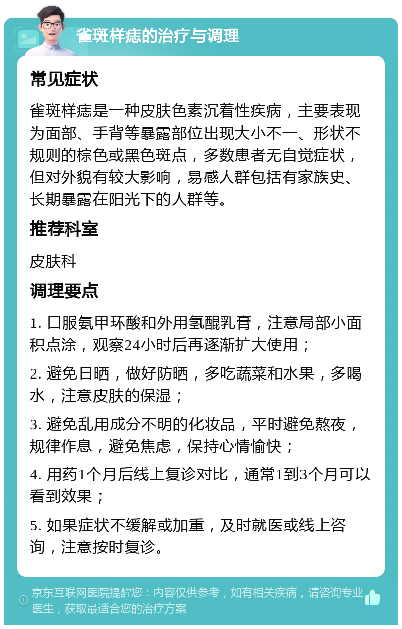 雀斑样痣的治疗与调理 常见症状 雀斑样痣是一种皮肤色素沉着性疾病，主要表现为面部、手背等暴露部位出现大小不一、形状不规则的棕色或黑色斑点，多数患者无自觉症状，但对外貌有较大影响，易感人群包括有家族史、长期暴露在阳光下的人群等。 推荐科室 皮肤科 调理要点 1. 口服氨甲环酸和外用氢醌乳膏，注意局部小面积点涂，观察24小时后再逐渐扩大使用； 2. 避免日晒，做好防晒，多吃蔬菜和水果，多喝水，注意皮肤的保湿； 3. 避免乱用成分不明的化妆品，平时避免熬夜，规律作息，避免焦虑，保持心情愉快； 4. 用药1个月后线上复诊对比，通常1到3个月可以看到效果； 5. 如果症状不缓解或加重，及时就医或线上咨询，注意按时复诊。