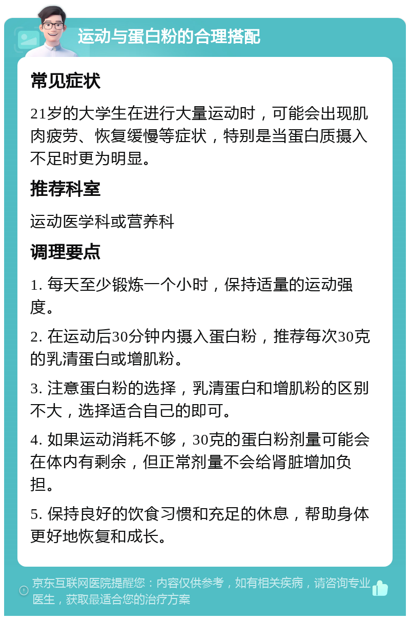 运动与蛋白粉的合理搭配 常见症状 21岁的大学生在进行大量运动时，可能会出现肌肉疲劳、恢复缓慢等症状，特别是当蛋白质摄入不足时更为明显。 推荐科室 运动医学科或营养科 调理要点 1. 每天至少锻炼一个小时，保持适量的运动强度。 2. 在运动后30分钟内摄入蛋白粉，推荐每次30克的乳清蛋白或增肌粉。 3. 注意蛋白粉的选择，乳清蛋白和增肌粉的区别不大，选择适合自己的即可。 4. 如果运动消耗不够，30克的蛋白粉剂量可能会在体内有剩余，但正常剂量不会给肾脏增加负担。 5. 保持良好的饮食习惯和充足的休息，帮助身体更好地恢复和成长。