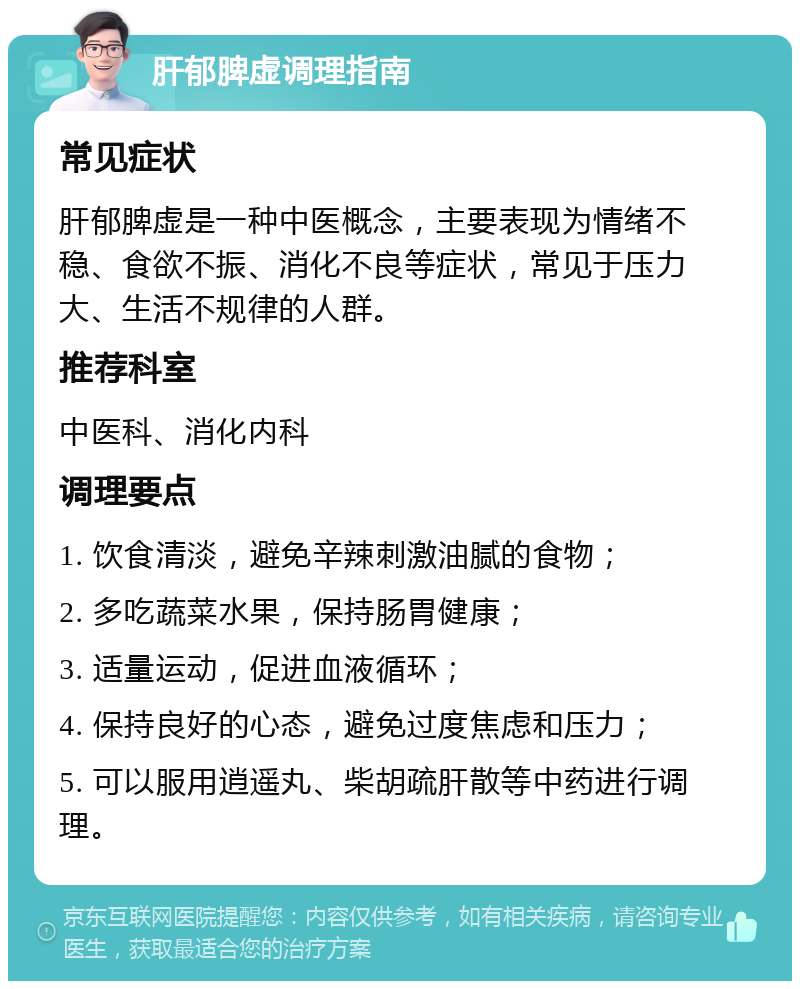 肝郁脾虚调理指南 常见症状 肝郁脾虚是一种中医概念，主要表现为情绪不稳、食欲不振、消化不良等症状，常见于压力大、生活不规律的人群。 推荐科室 中医科、消化内科 调理要点 1. 饮食清淡，避免辛辣刺激油腻的食物； 2. 多吃蔬菜水果，保持肠胃健康； 3. 适量运动，促进血液循环； 4. 保持良好的心态，避免过度焦虑和压力； 5. 可以服用逍遥丸、柴胡疏肝散等中药进行调理。